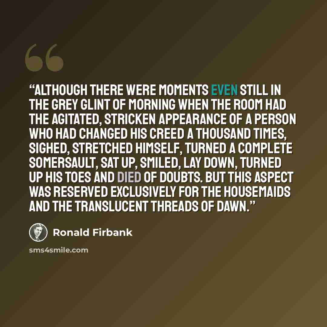 “Although there were moments even still in the grey glint of morning when the room had the agitated, stricken appearance of a person who had changed his creed a thousand times, sighed, stretched himself, turned a complete somersault, sat up, smiled, lay down, turned up his toes and died of doubts…” quote by Ronald Firbank