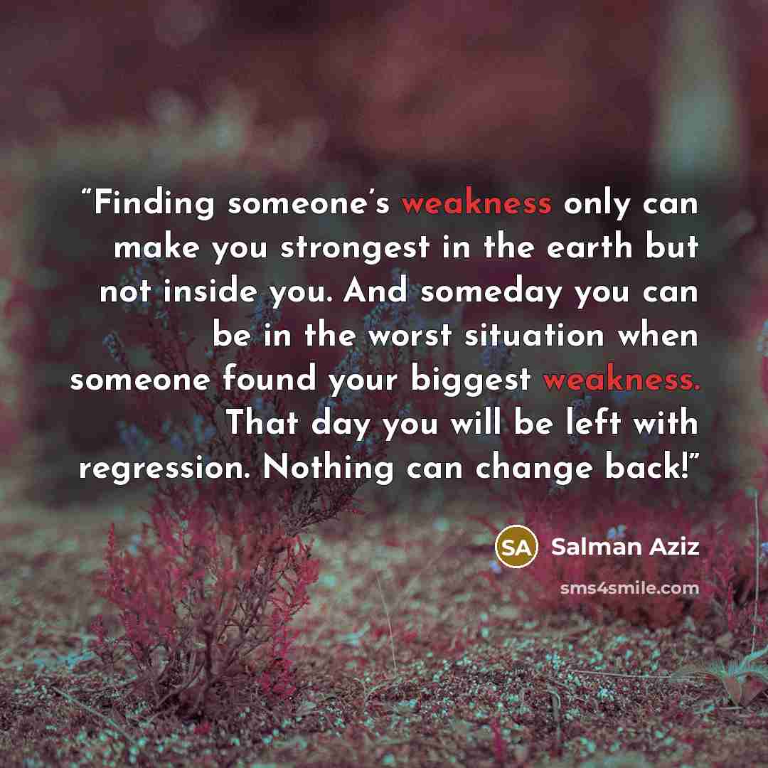“Finding someone’s weakness only can make you strongest in the earth but not inside you. And someday you can be in the worst situation when someone found your biggest weakness. That day you will be left with regression. Nothing can change back!” quote by Salman Aziz