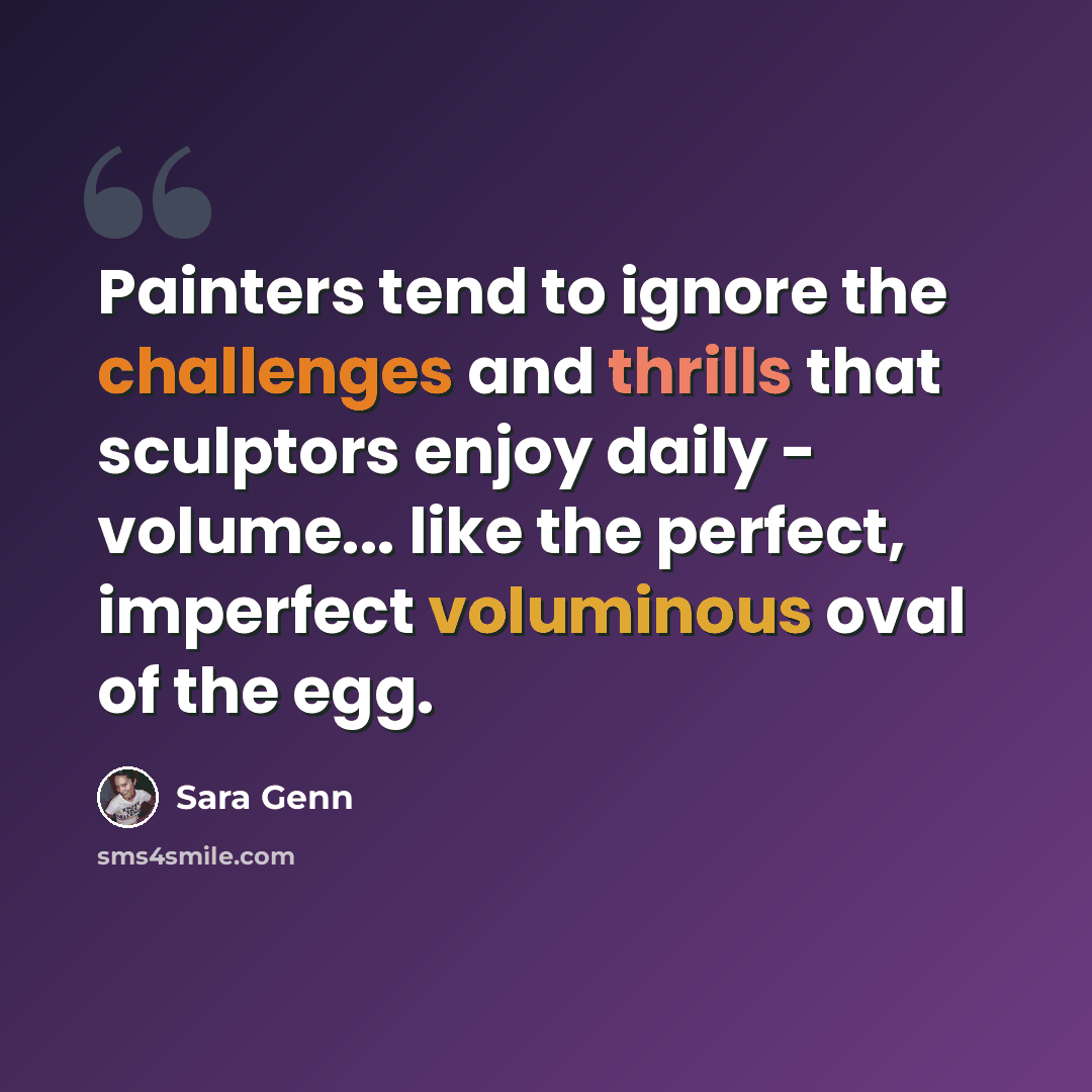 “Painters tend to ignore the challenges and thrills that sculptors enjoy daily - volume... like the perfect, imperfect voluminous oval of the egg.” quote by Sara Genn