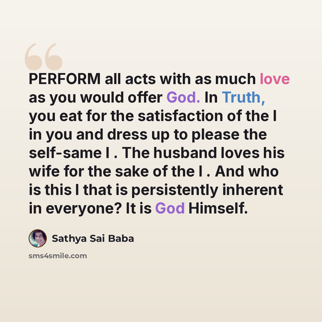 “PERFORM all acts with as much love as you would offer God. In Truth, you eat for the satisfaction of the I in you and dress up to please the self-same I . The husband loves his wife for the sake of the I . And who is this I that is persistently inherent in everyone? It is God Himself.” quote by Sathya Sai Baba
