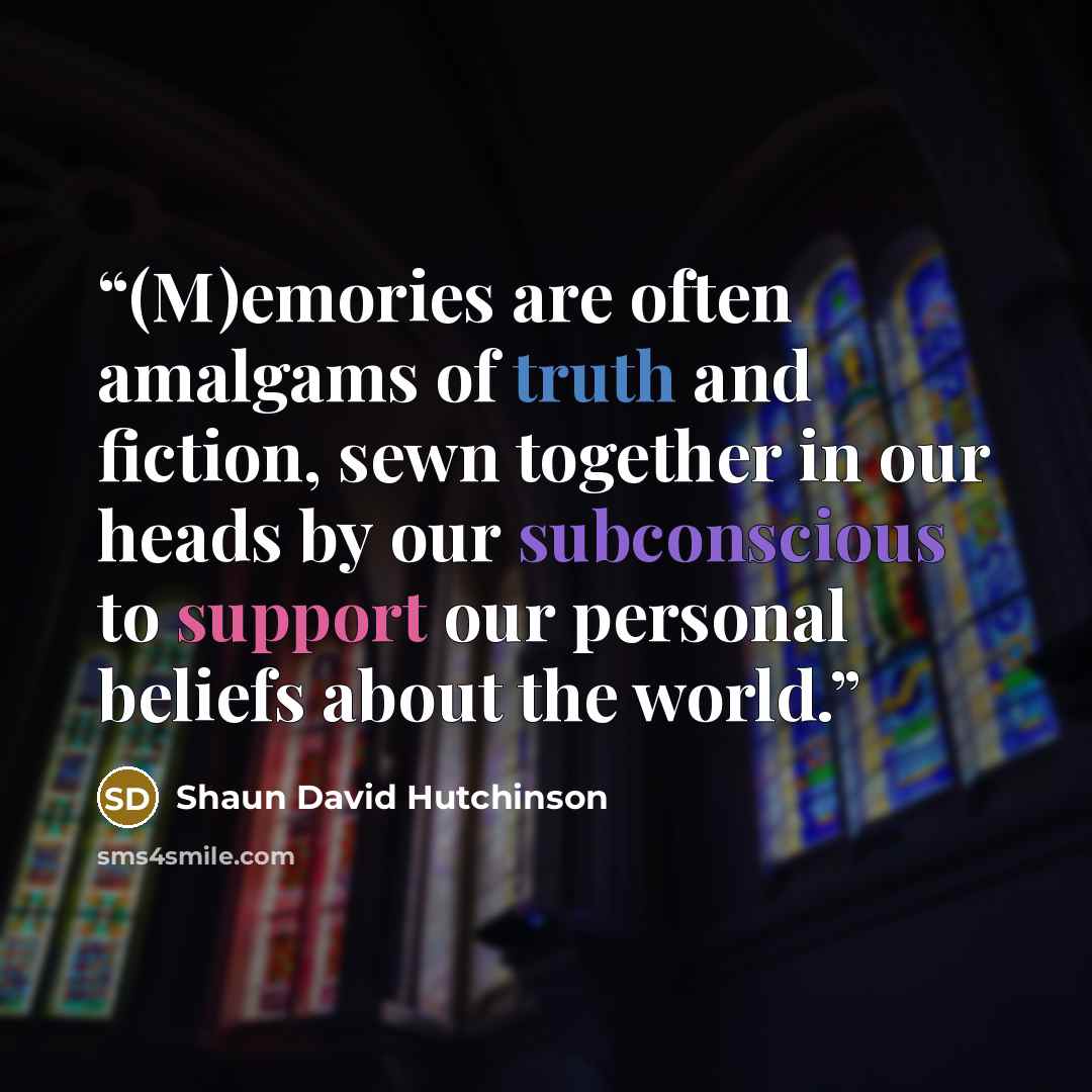 “(M)emories are often amalgams of truth and fiction, sewn together in our heads by our subconscious to support our personal beliefs about the world.” quote by Shaun David Hutchinson