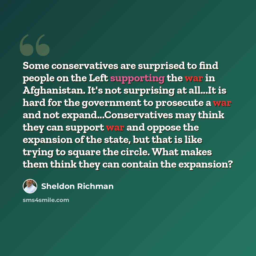 “Some conservatives are surprised to find people on the Left supporting the war in Afghanistan. It's not surprising at all...It is hard for the government to prosecute a war and not expand...Conservatives may think they can support war and oppose the expansion of the state, but that is like trying…” quote by Sheldon Richman
