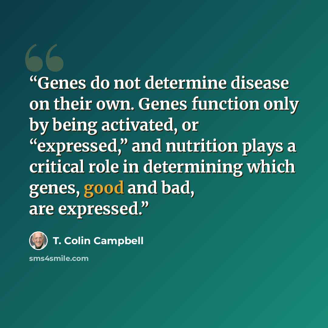 “Genes do not determine disease on their own. Genes function only by being activated, or “expressed,” and nutrition plays a critical role in determining which genes, good and bad, are expressed.” quote by T. Colin Campbell