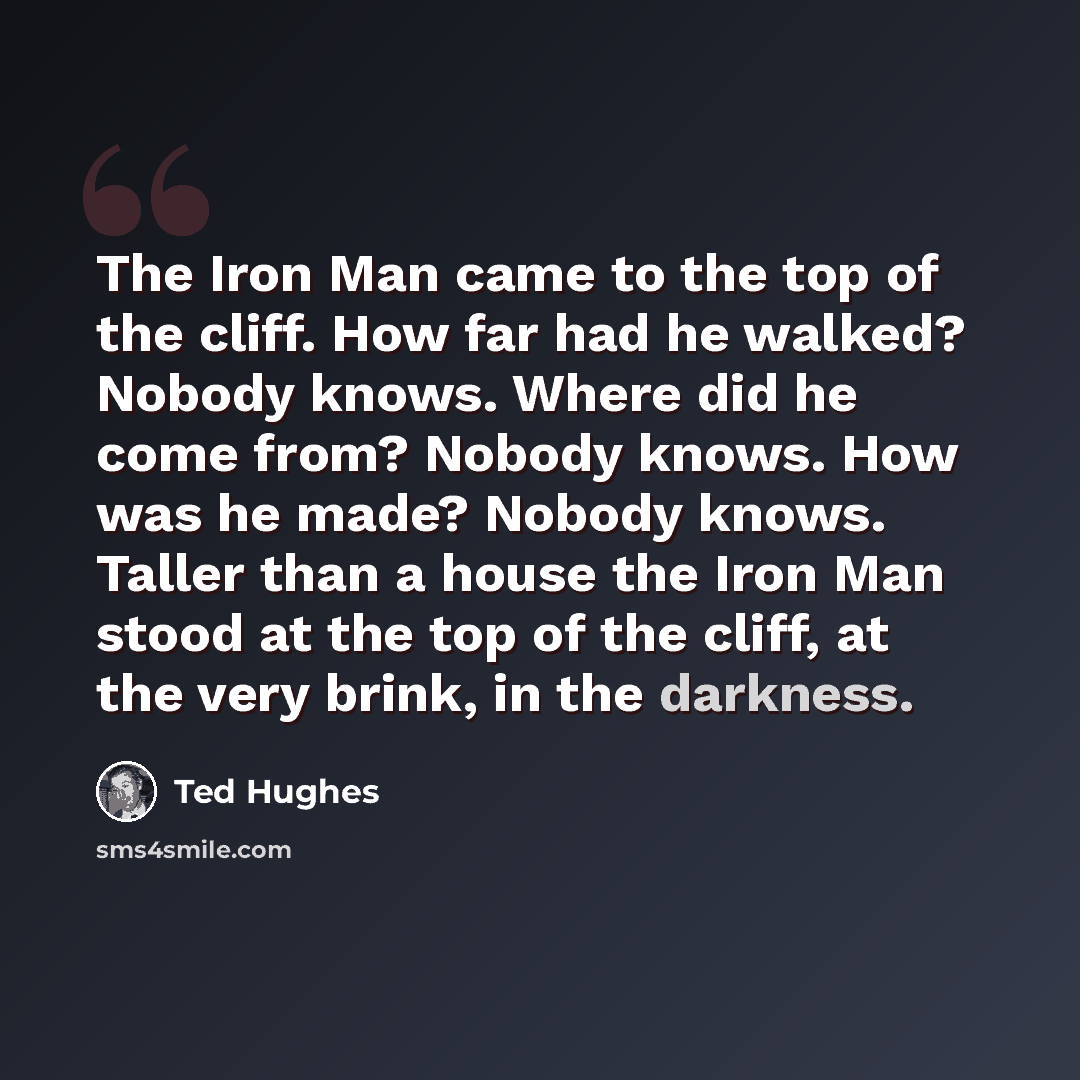 “The Iron Man came to the top of the cliff. How far had he walked? Nobody knows. Where did he come from? Nobody knows. How was he made? Nobody knows. Taller than a house the Iron Man stood at the top of the cliff, at the very brink, in the darkness.” quote by Ted Hughes