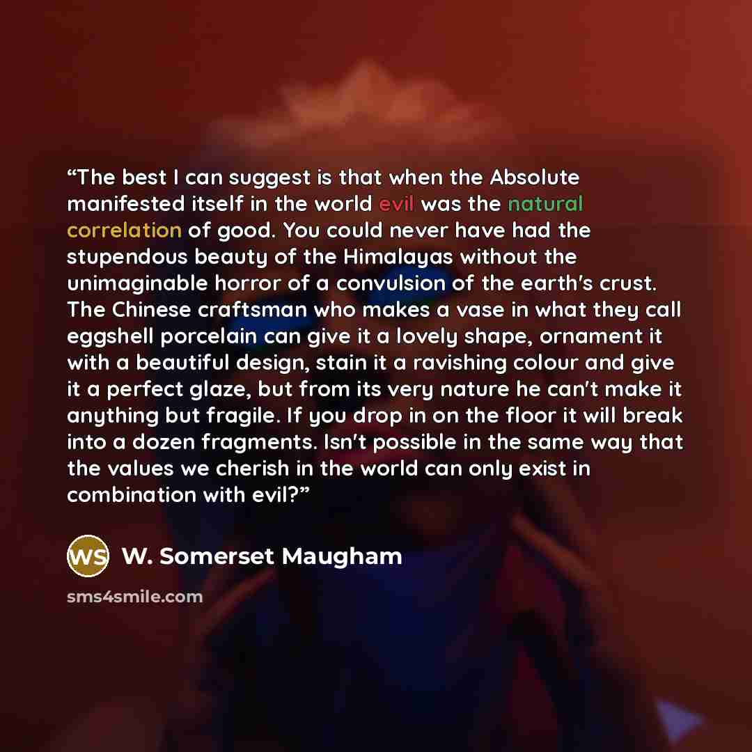 “The best I can suggest is that when the Absolute manifested itself in the world evil was the natural correlation of good. You could never have had the stupendous beauty of the Himalayas without the unimaginable horror of a convulsion of the earth's crust. The Chinese craftsman who makes a vase in…” quote by W. Somerset Maugham