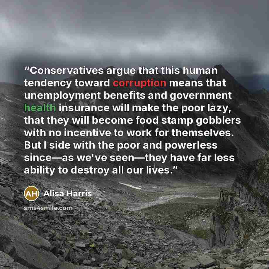 “Conservatives argue that this human tendency toward corruption means that unemployment benefits and government health insurance will make the poor lazy, that they will become food stamp gobblers with no incentive to work for themselves. But I side with the poor and powerless since—as we've…” quote by Alisa Harris
