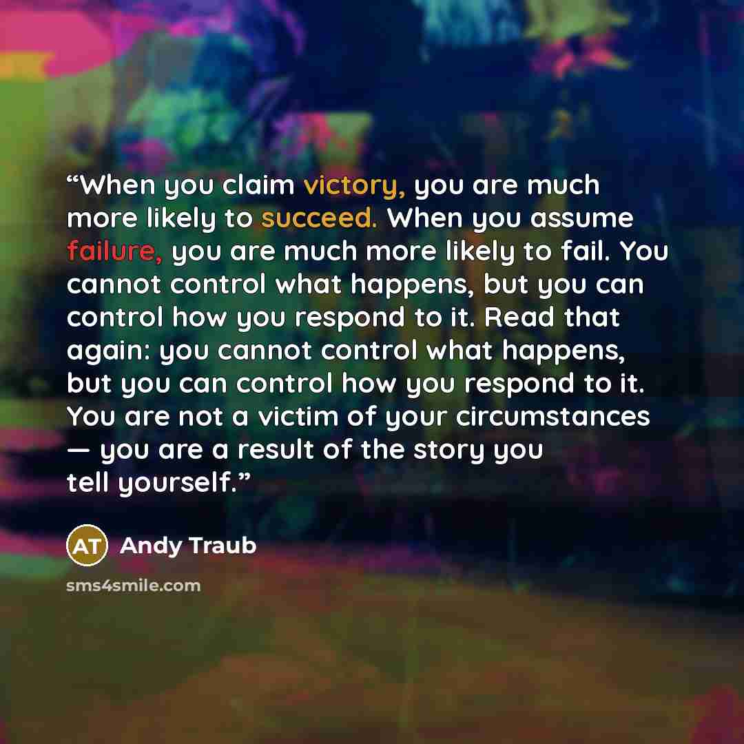 “When you claim victory, you are much more likely to succeed. When you assume failure, you are much more likely to fail. You cannot control what happens, but you can control how you respond to it. Read that again: you cannot control what happens, but you can control how you respond to it. You are…” quote by Andy Traub