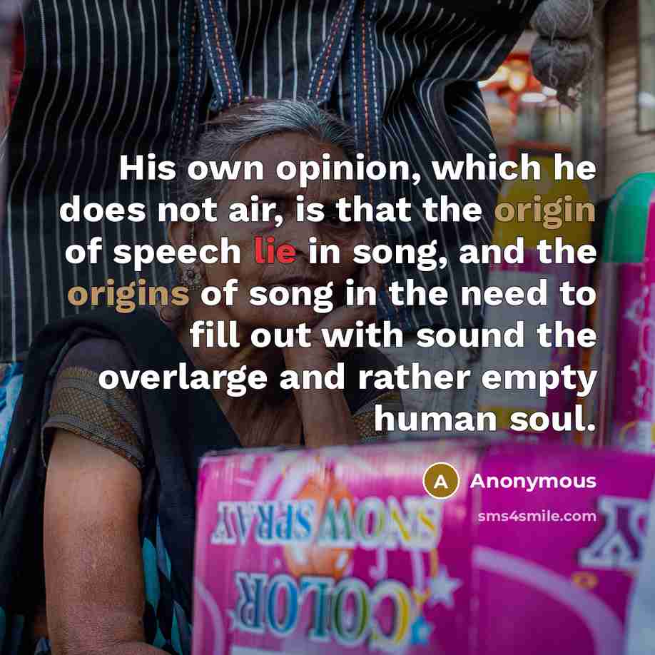 “His own opinion, which he does not air, is that the origin of speech lie in song, and the origins of song in the need to fill out with sound the overlarge and rather empty human soul.” quote by Anonymous