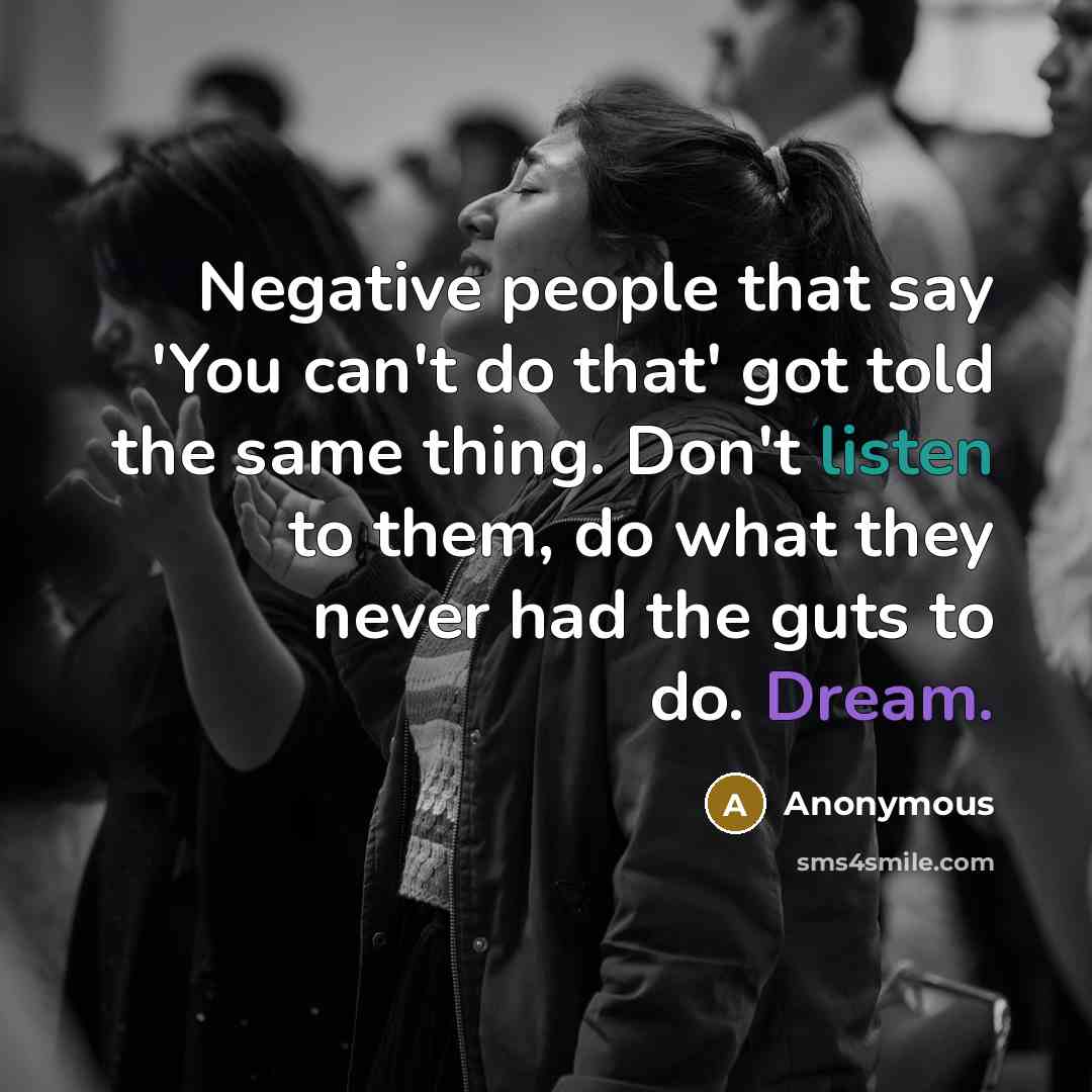 “Negative people that say 'You can't do that' got told the same thing. Don't listen to them, do what they never had the guts to do. Dream.” quote by Anonymous