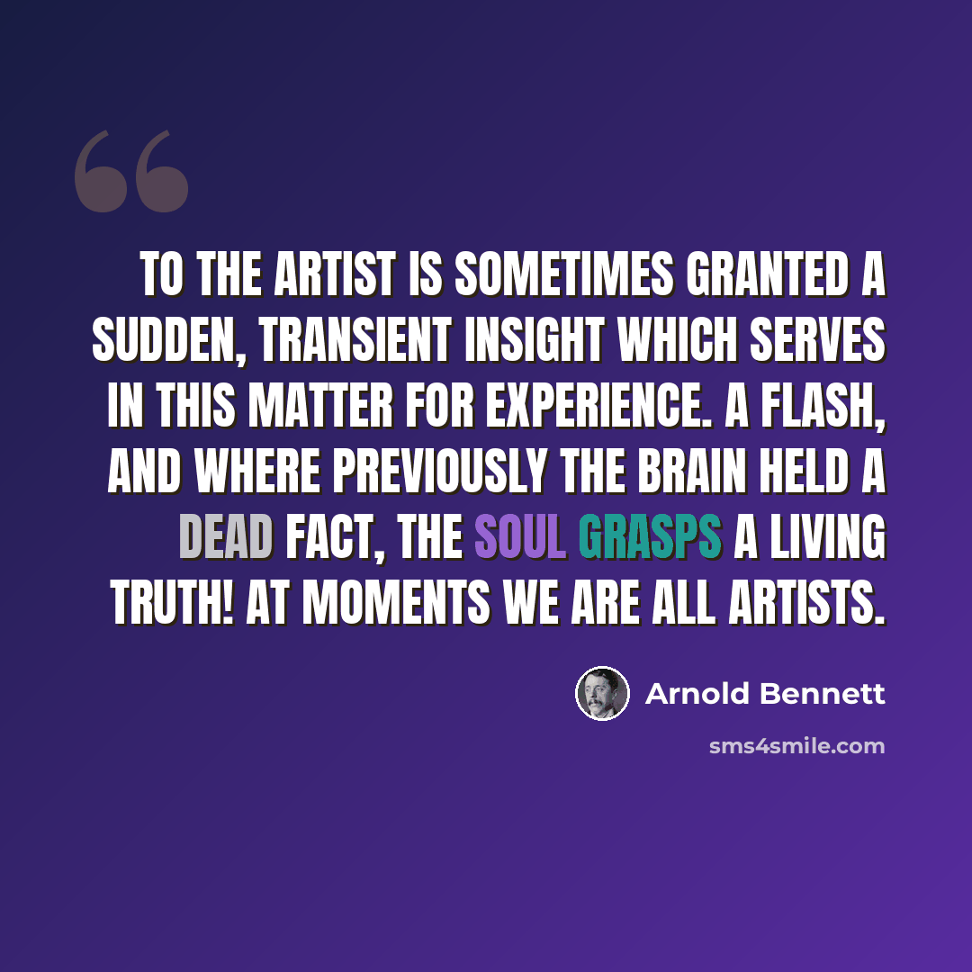 “To the artist is sometimes granted a sudden, transient insight which serves in this matter for experience. A flash, and where previously the brain held a dead fact, the soul grasps a living truth! At moments we are all artists.” quote by Arnold Bennett