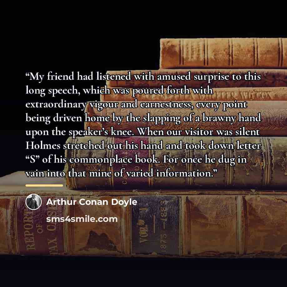 “My friend had listened with amused surprise to this long speech, which was poured forth with extraordinary vigour and earnestness, every point being driven home by the slapping of a brawny hand upon the speaker’s knee. When our visitor was silent Holmes stretched out his hand and took down letter…” quote by Arthur Conan Doyle