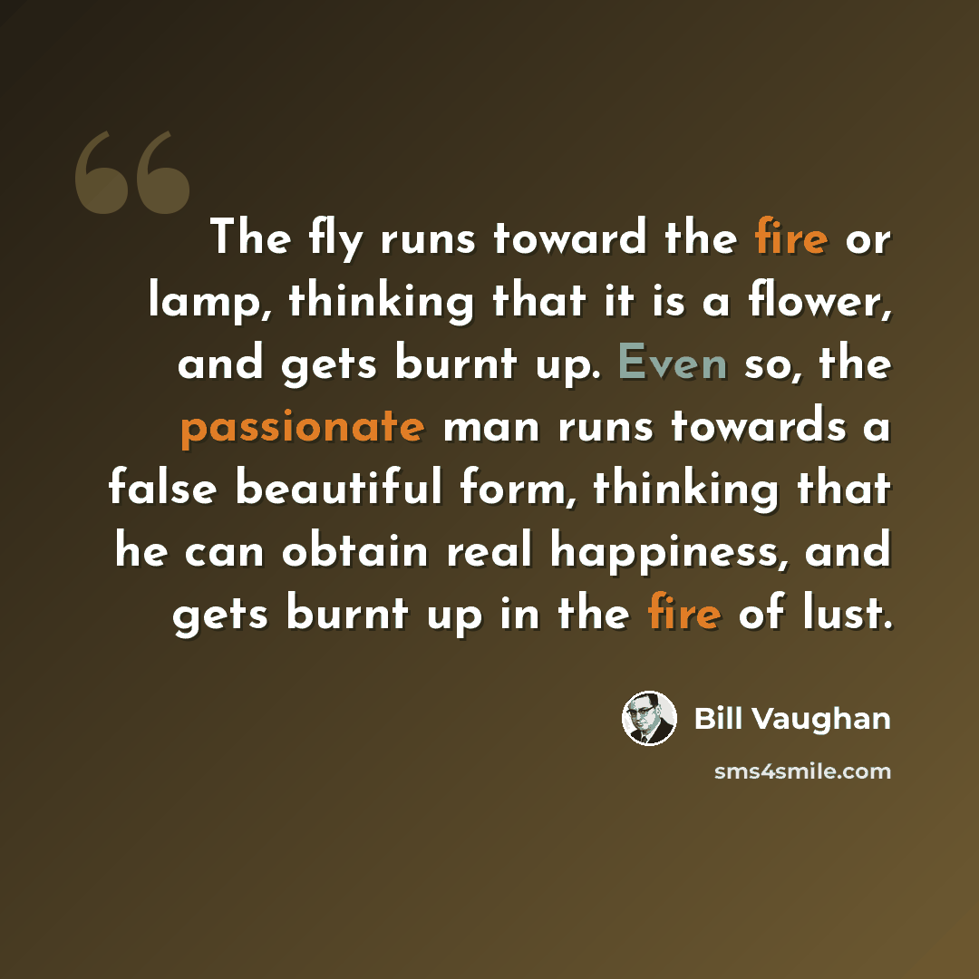 “The fly runs toward the fire or lamp, thinking that it is a flower, and gets burnt up. Even so, the passionate man runs towards a false beautiful form, thinking that he can obtain real happiness, and gets burnt up in the fire of lust.” quote by Bill Vaughan