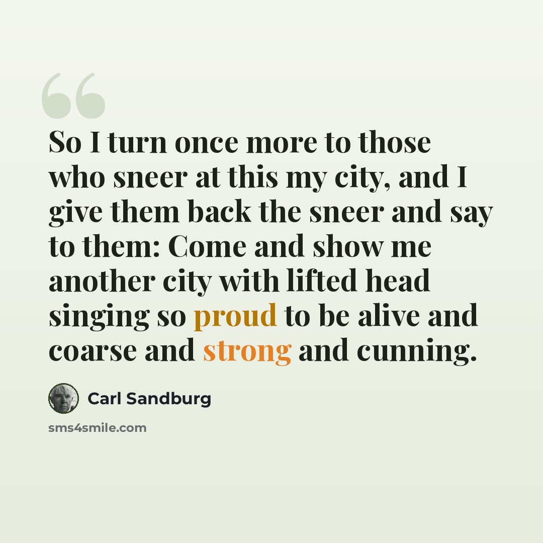 “So I turn once more to those who sneer at this my city, and I give them back the sneer and say to them: Come and show me another city with lifted head singing so proud to be alive and coarse and strong and cunning.” quote by Carl Sandburg