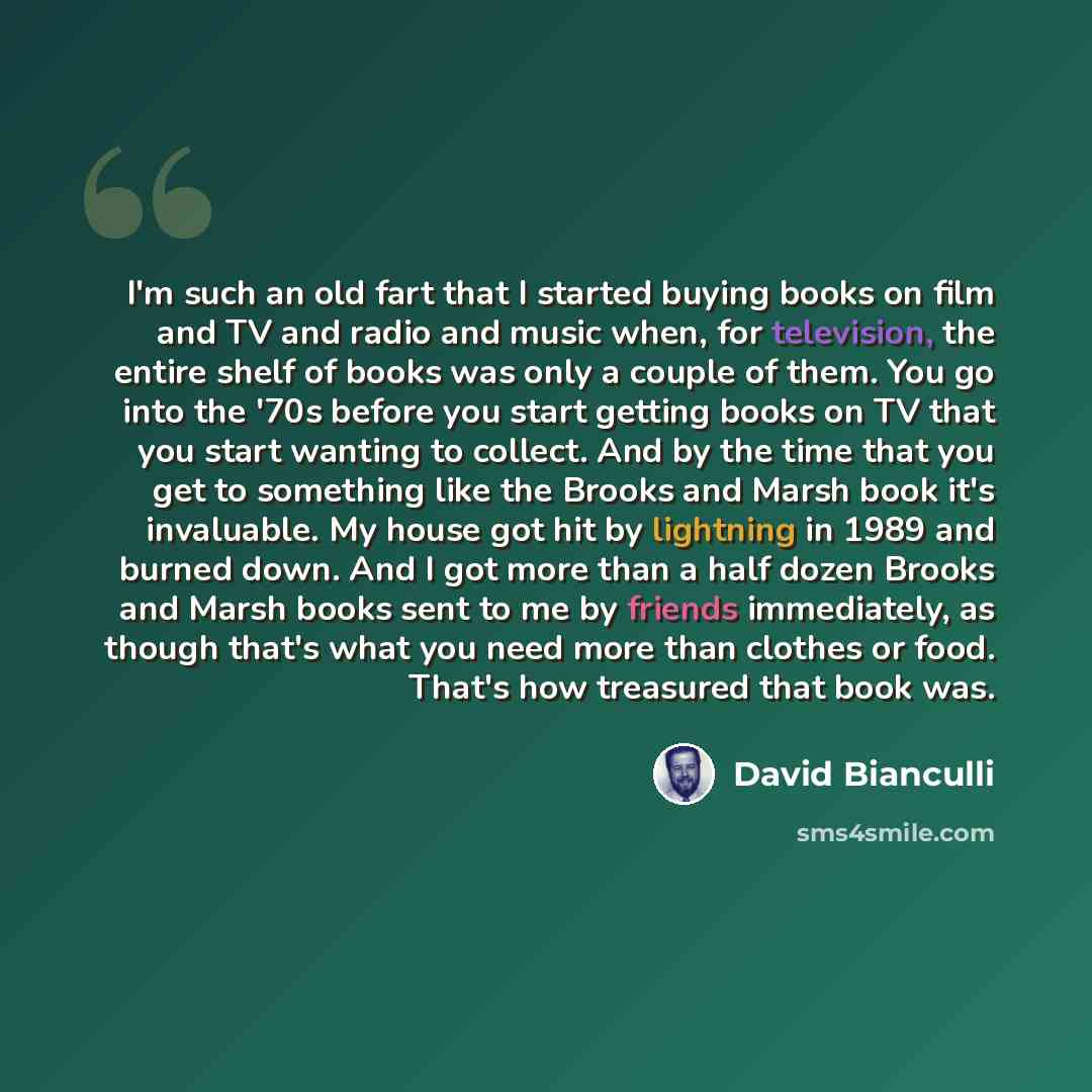 “I'm such an old fart that I started buying books on film and TV and radio and music when, for television, the entire shelf of books was only a couple of them. You go into the '70s before you start getting books on TV that you start wanting to collect. And by the time that you get to something like…” quote by David Bianculli