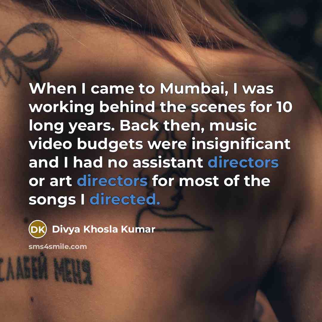 “When I came to Mumbai, I was working behind the scenes for 10 long years. Back then, music video budgets were insignificant and I had no assistant directors or art directors for most of the songs I directed.” quote by Divya Khosla Kumar