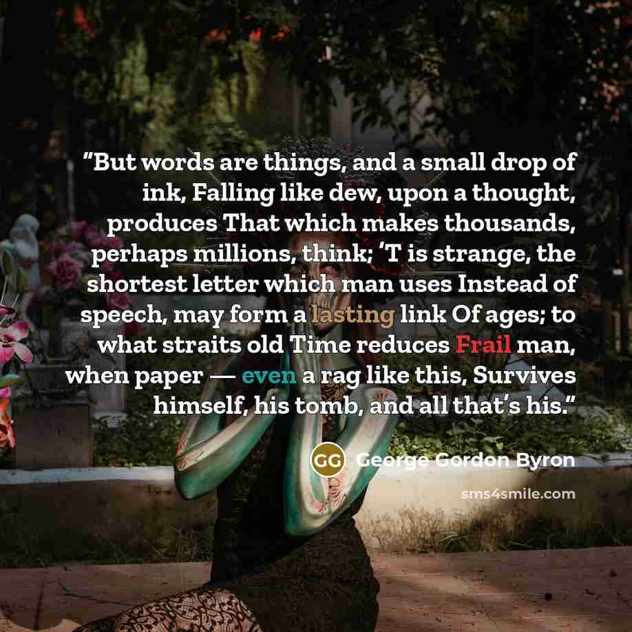 “But words are things, and a small drop of ink, Falling like dew, upon a thought, produces That which makes thousands, perhaps millions, think; ’T is strange, the shortest letter which man uses Instead of speech, may form a lasting link Of ages; to what straits old Time reduces Frail man, when…” quote by George Gordon Byron