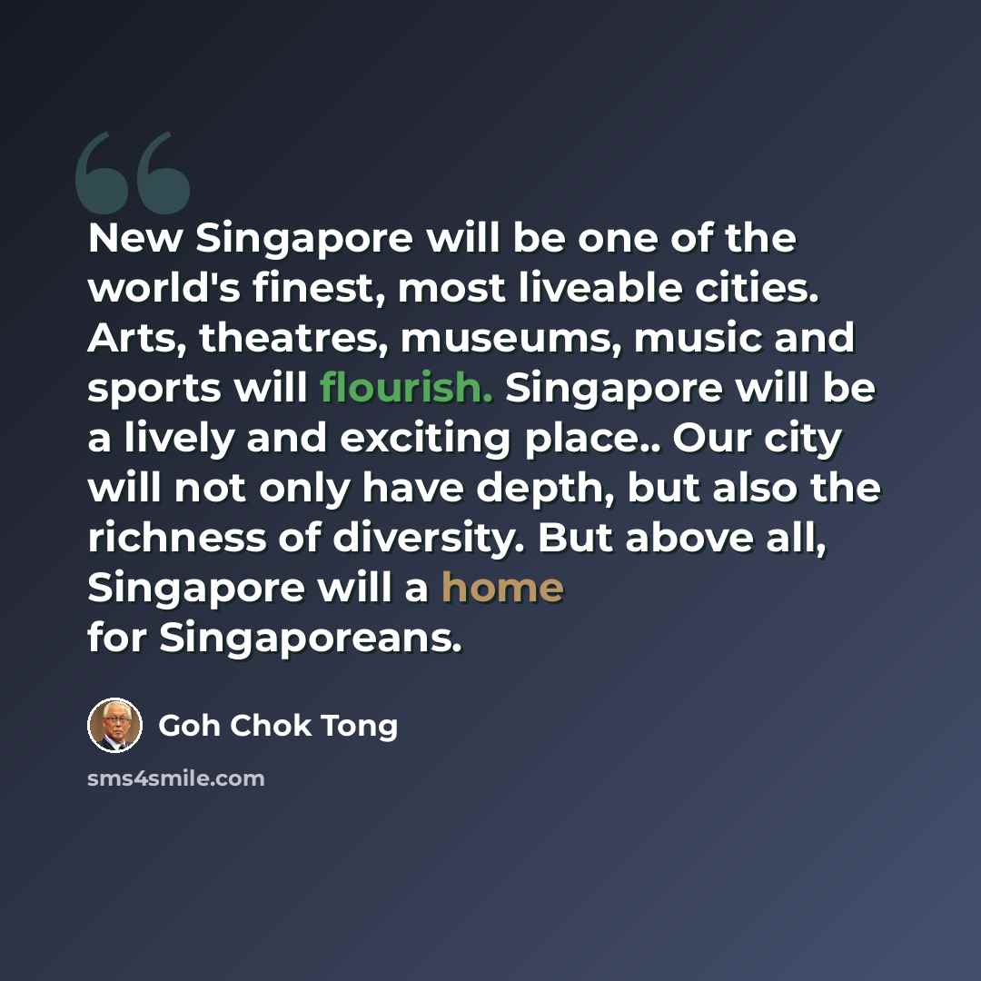 “New Singapore will be one of the world's finest, most liveable cities. Arts, theatres, museums, music and sports will flourish. Singapore will be a lively and exciting place.. Our city will not only have depth, but also the richness of diversity. But above all, Singapore will a home for…” quote by Goh Chok Tong