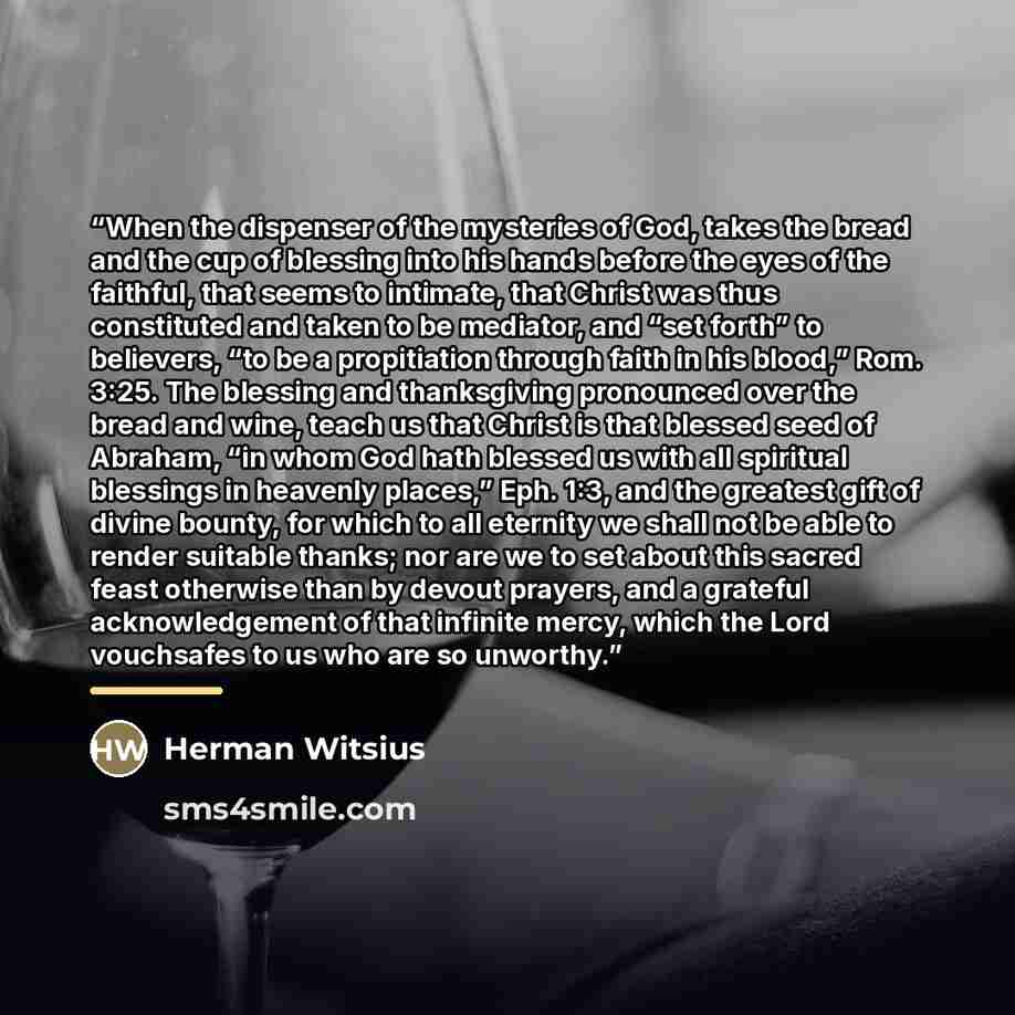 “When the dispenser of the mysteries of God, takes the bread and the cup of blessing into his hands before the eyes of the faithful, that seems to intimate, that Christ was thus constituted and taken to be mediator, and “set forth” to believers, “to be a propitiation through faith in his blood,”…” quote by Herman Witsius