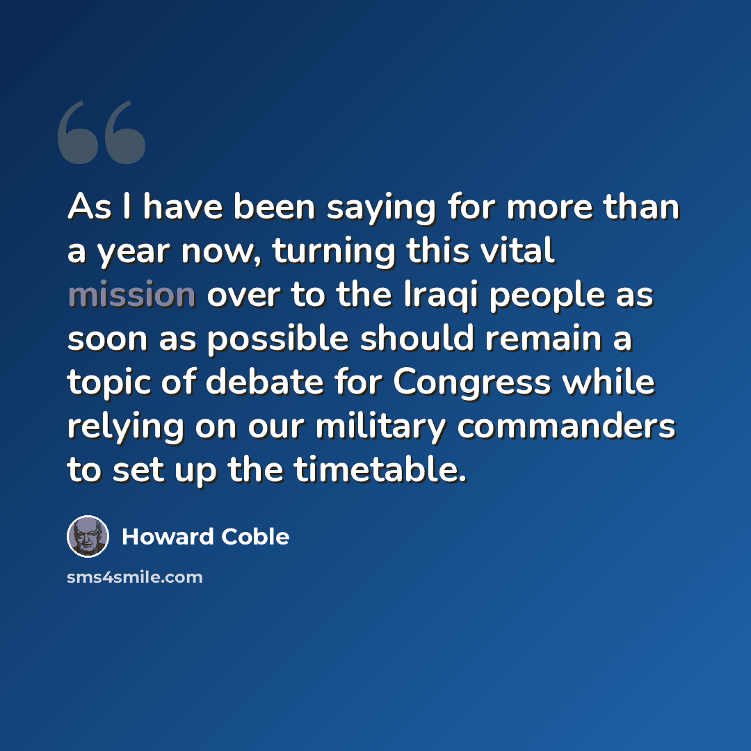 “As I have been saying for more than a year now, turning this vital mission over to the Iraqi people as soon as possible should remain a topic of debate for Congress while relying on our military commanders to set up the timetable.” quote by Howard Coble