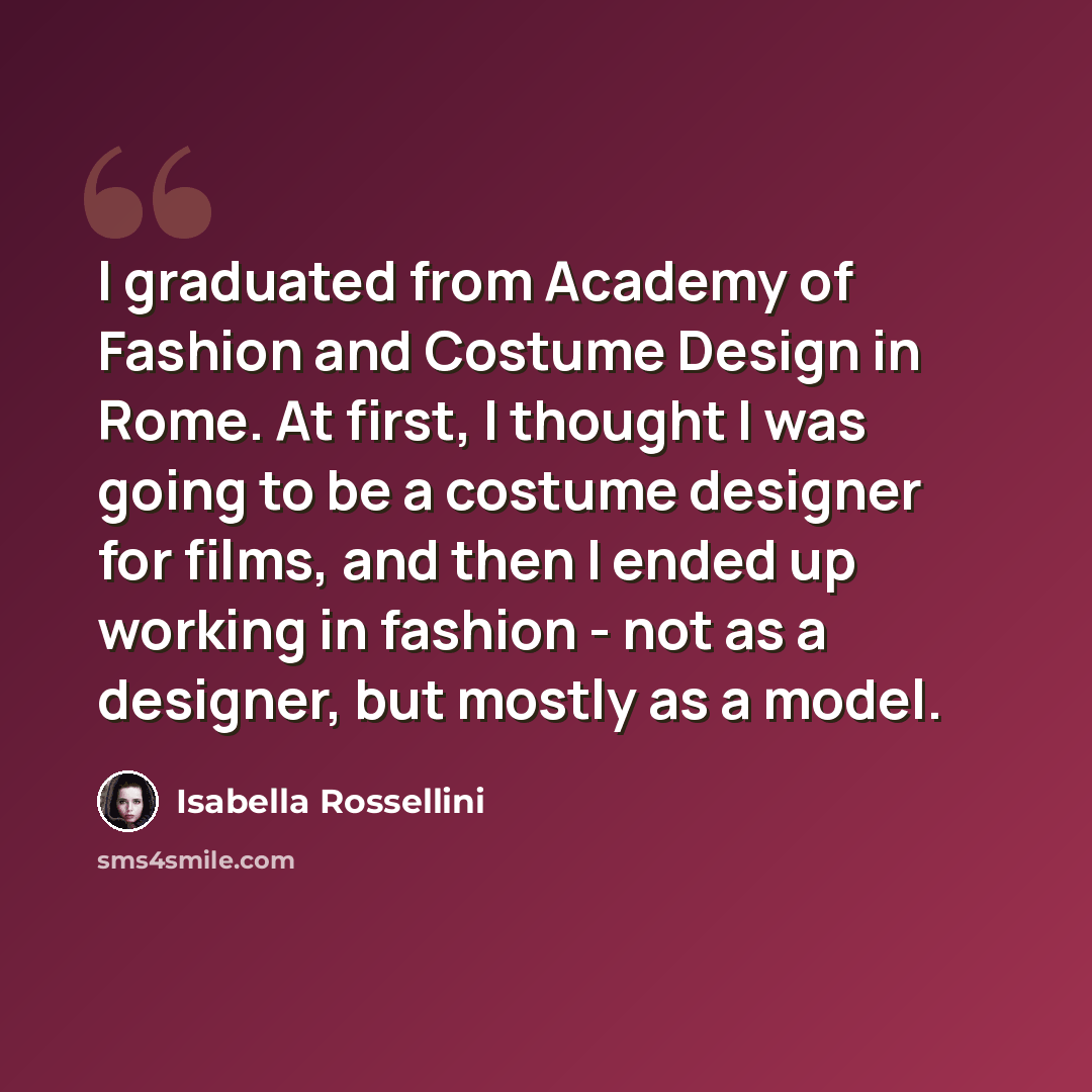 “I graduated from Academy of Fashion and Costume Design in Rome. At first, I thought I was going to be a costume designer for films, and then I ended up working in fashion - not as a designer, but mostly as a model.” quote by Isabella Rossellini