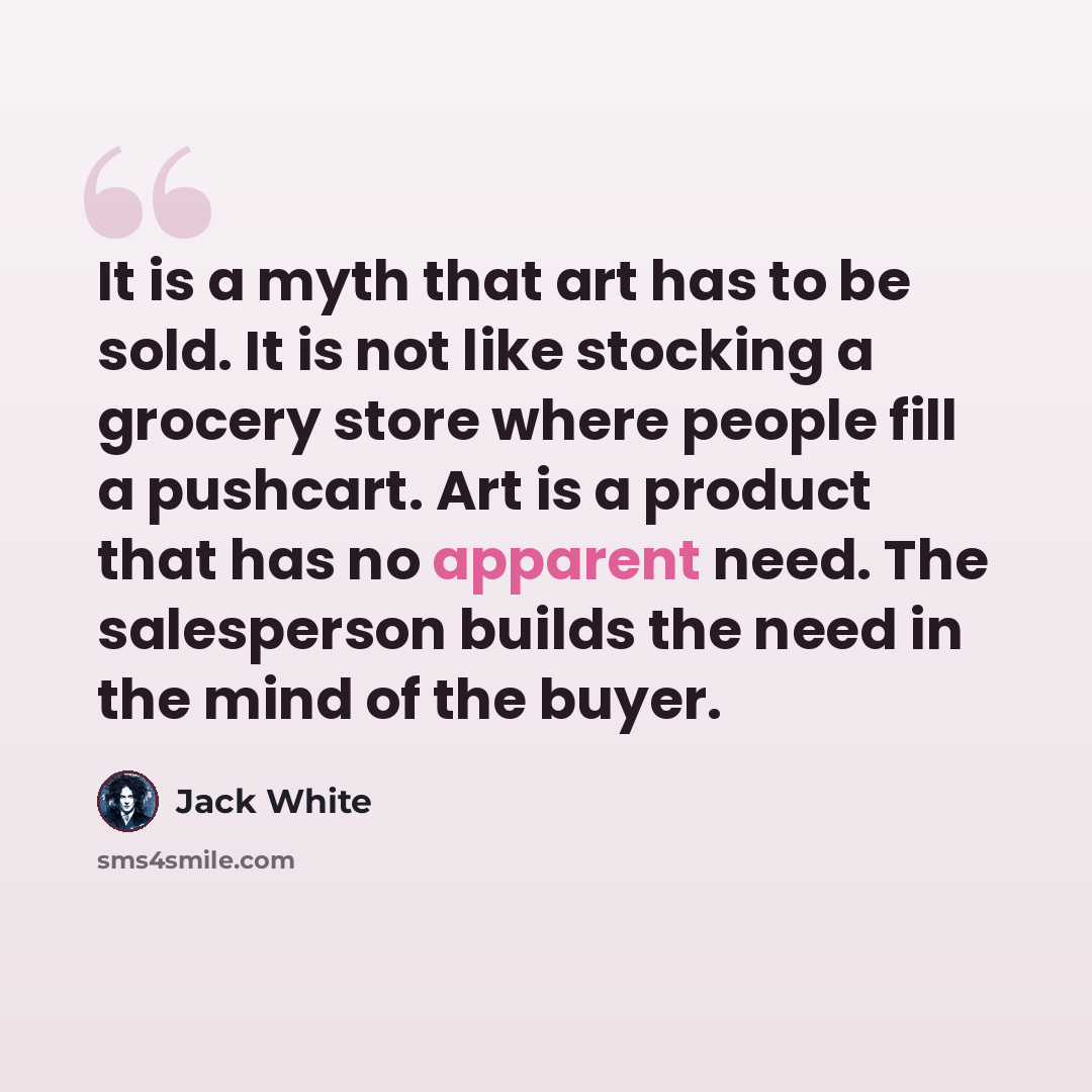 “It is a myth that art has to be sold. It is not like stocking a grocery store where people fill a pushcart. Art is a product that has no apparent need. The salesperson builds the need in the mind of the buyer.” quote by Jack White