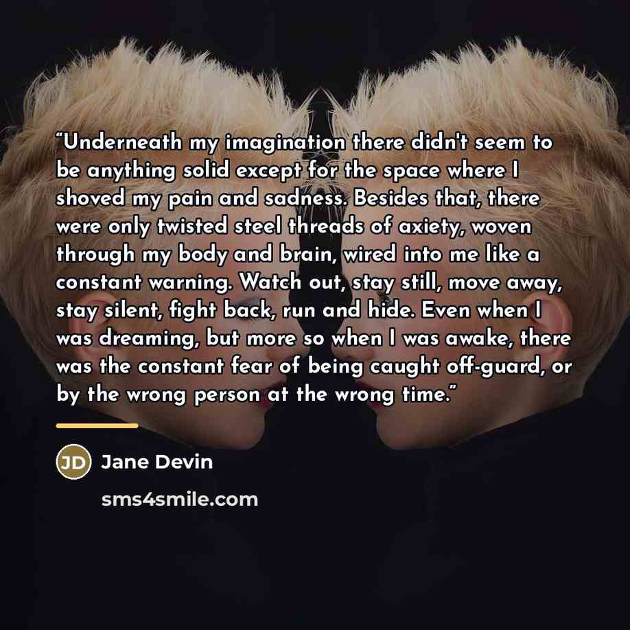 “Underneath my imagination there didn't seem to be anything solid except for the space where I shoved my pain and sadness. Besides that, there were only twisted steel threads of axiety, woven through my body and brain, wired into me like a constant warning. Watch out, stay still, move away, stay…” quote by Jane Devin