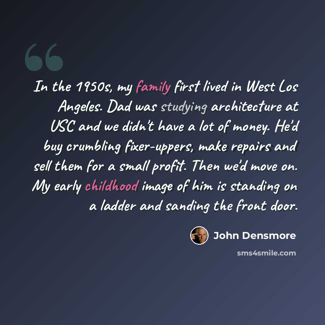 “In the 1950s, my family first lived in West Los Angeles. Dad was studying architecture at USC and we didn't have a lot of money. He'd buy crumbling fixer-uppers, make repairs and sell them for a small profit. Then we'd move on. My early childhood image of him is standing on a ladder and sanding…” quote by John Densmore