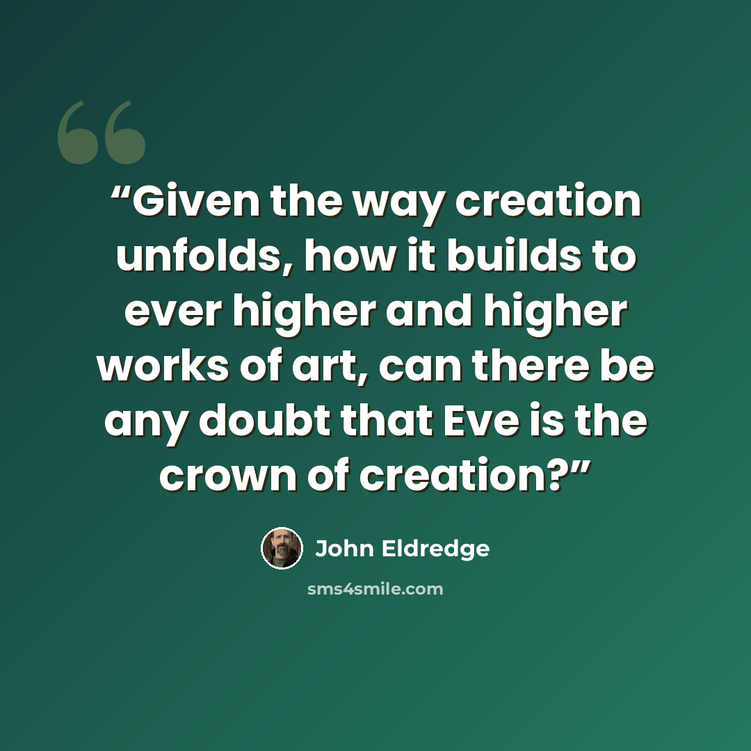 “Given the way creation unfolds, how it builds to ever higher and higher works of art, can there be any doubt that Eve is the crown of creation?” quote by John Eldredge