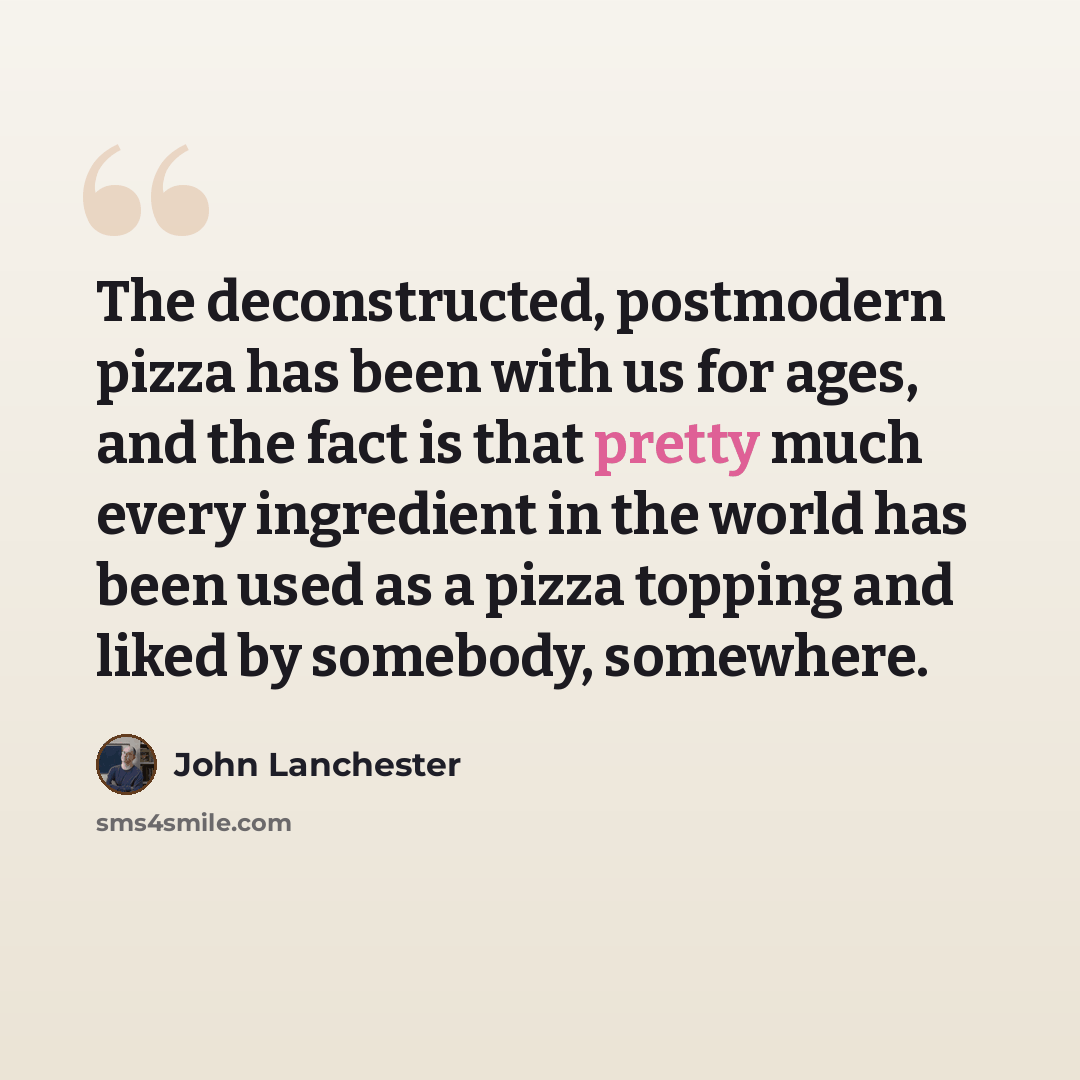“The deconstructed, postmodern pizza has been with us for ages, and the fact is that pretty much every ingredient in the world has been used as a pizza topping and liked by somebody, somewhere.” quote by John Lanchester