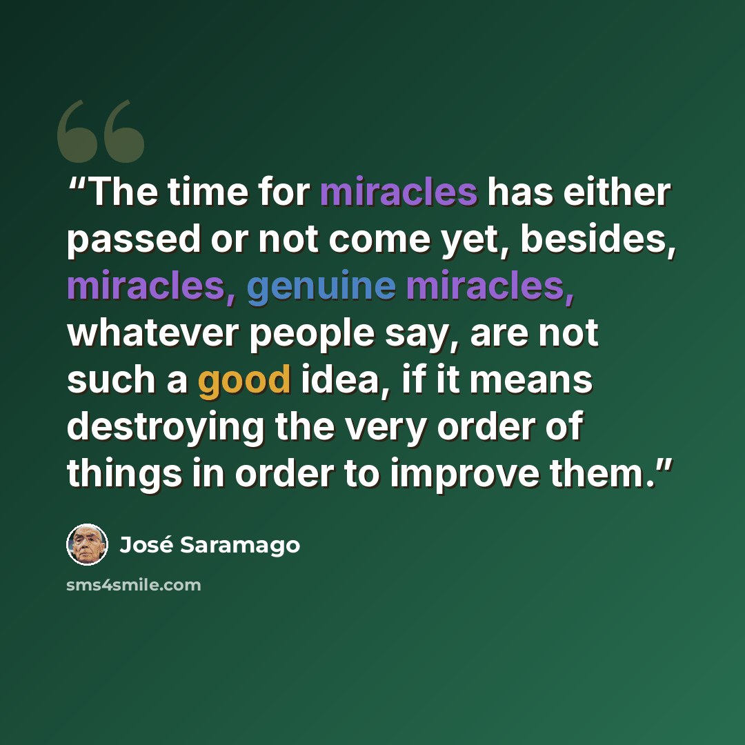 “The time for miracles has either passed or not come yet, besides, miracles, genuine miracles, whatever people say, are not such a good idea, if it means destroying the very order of things in order to improve them.” quote by José Saramago