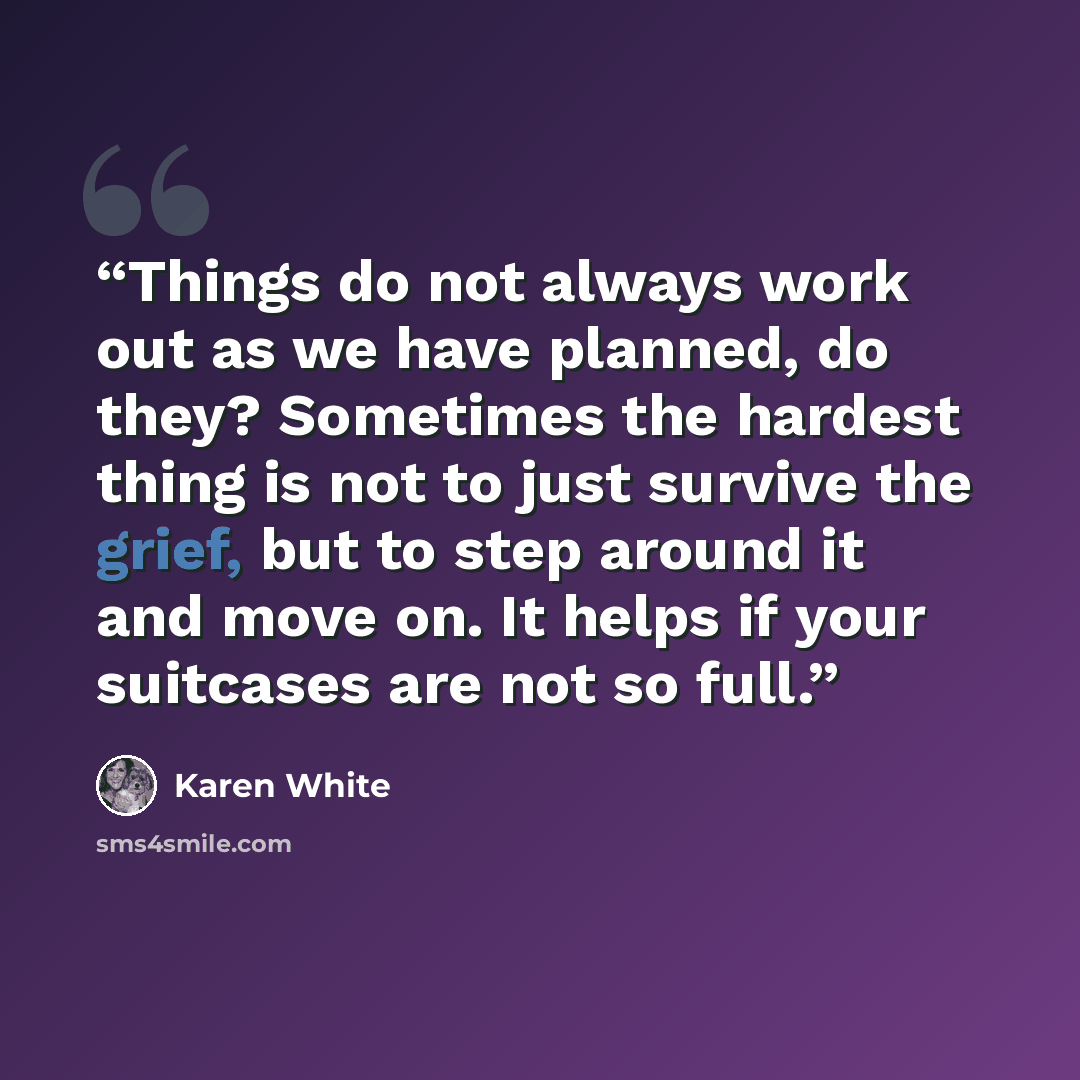 “Things do not always work out as we have planned, do they? Sometimes the hardest thing is not to just survive the grief, but to step around it and move on. It helps if your suitcases are not so full.” quote by Karen White