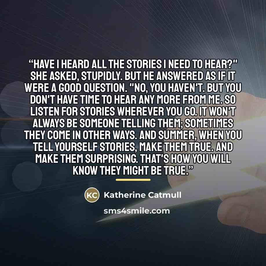 “Have I heard all the stories I need to hear?" she asked, stupidly. But he answered as if it were a good question. "No, you haven't. But you don't have time to hear any more from me. So listen for stories wherever you go. It won't always be someone telling them; sometimes they come in other ways…” quote by Katherine Catmull