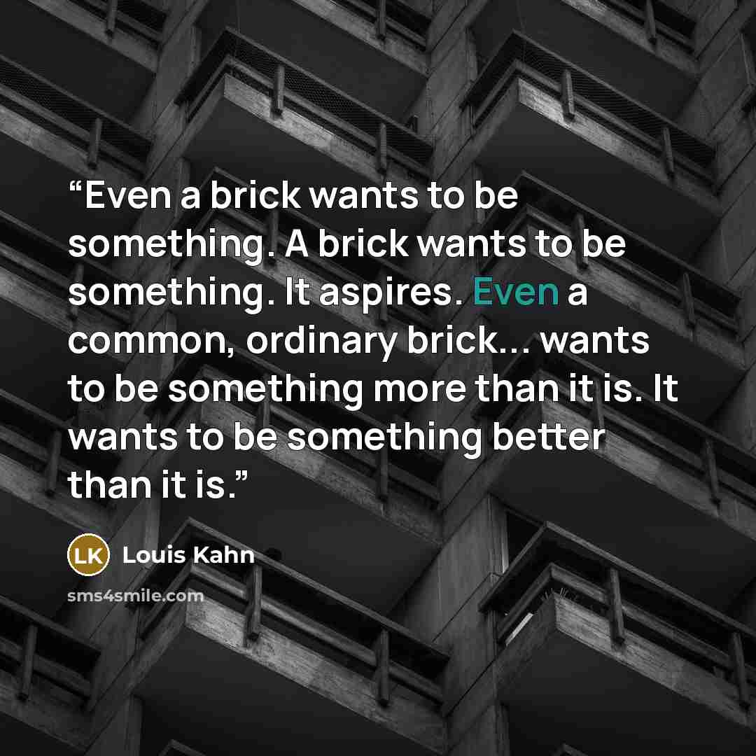 “Even a brick wants to be something. A brick wants to be something. It aspires. Even a common, ordinary brick... wants to be something more than it is. It wants to be something better than it is.” quote by Louis Kahn