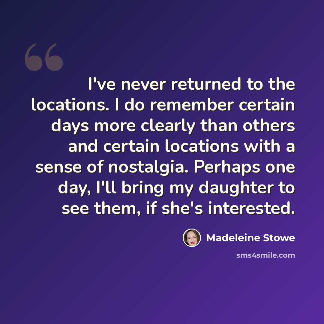“I've never returned to the locations. I do remember certain days more clearly than others and certain locations with a sense of nostalgia. Perhaps one day, I'll bring my daughter to see them, if she's interested.” quote by Madeleine Stowe