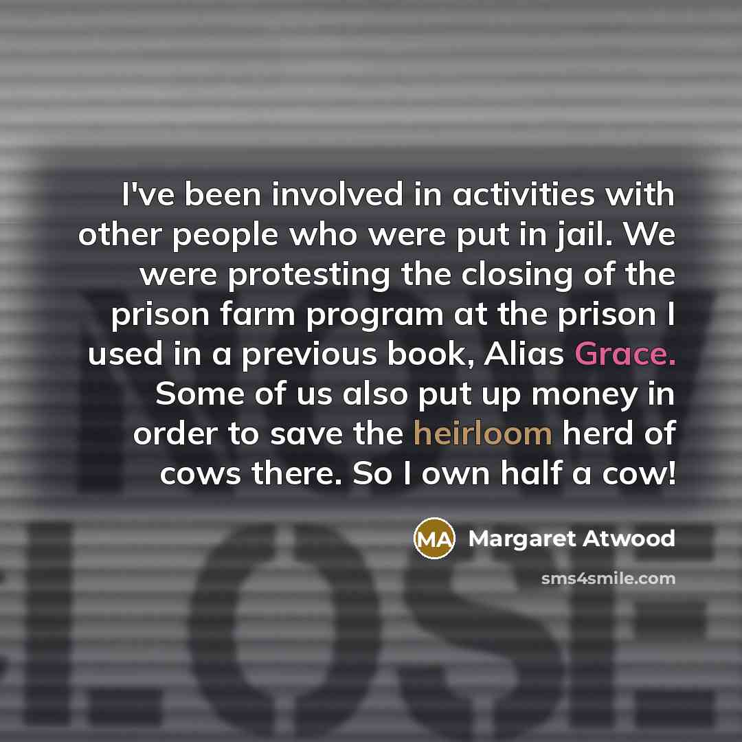 “I've been involved in activities with other people who were put in jail. We were protesting the closing of the prison farm program at the prison I used in a previous book, Alias Grace. Some of us also put up money in order to save the heirloom herd of cows there. So I own half a cow!” quote by Margaret Atwood