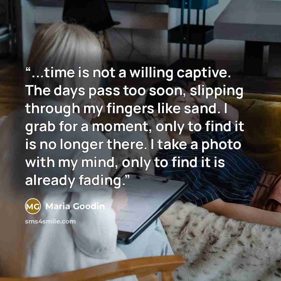 “...time is not a willing captive. The days pass too soon, slipping through my fingers like sand. I grab for a moment, only to find it is no longer there. I take a photo with my mind, only to find it is already fading.” quote by Maria Goodin