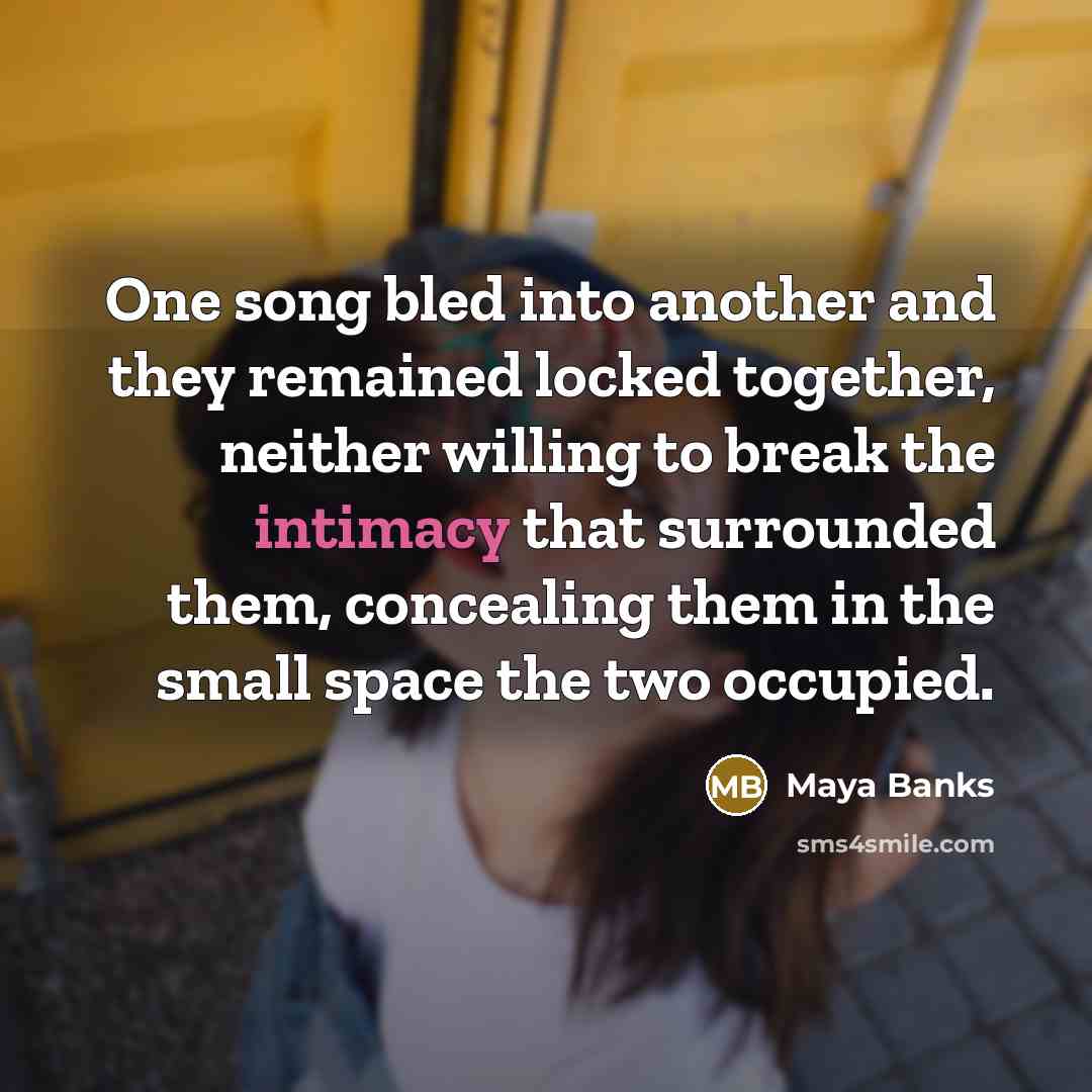 “One song bled into another and they remained locked together, neither willing to break the intimacy that surrounded them, concealing them in the small space the two occupied.” quote by Maya Banks