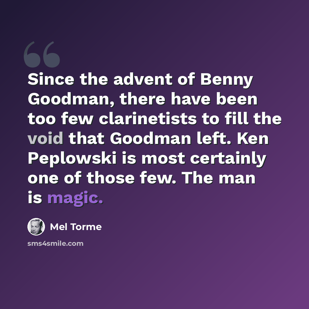 “Since the advent of Benny Goodman, there have been too few clarinetists to fill the void that Goodman left. Ken Peplowski is most certainly one of those few. The man is magic.” quote by Mel Torme