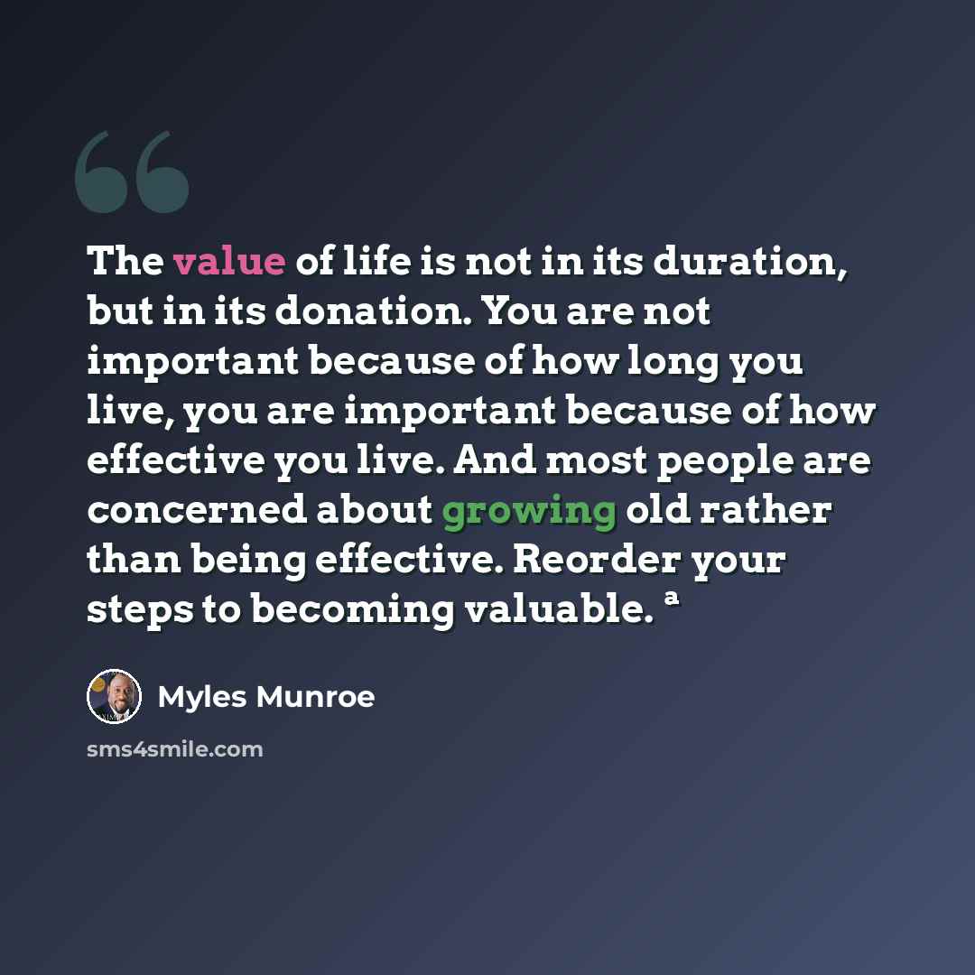 “The value of life is not in its duration, but in its donation. You are not important because of how long you live, you are important because of how effective you live. And most people are concerned about growing old rather than being effective. Reorder your steps to becoming valuable. ª” quote by Myles Munroe