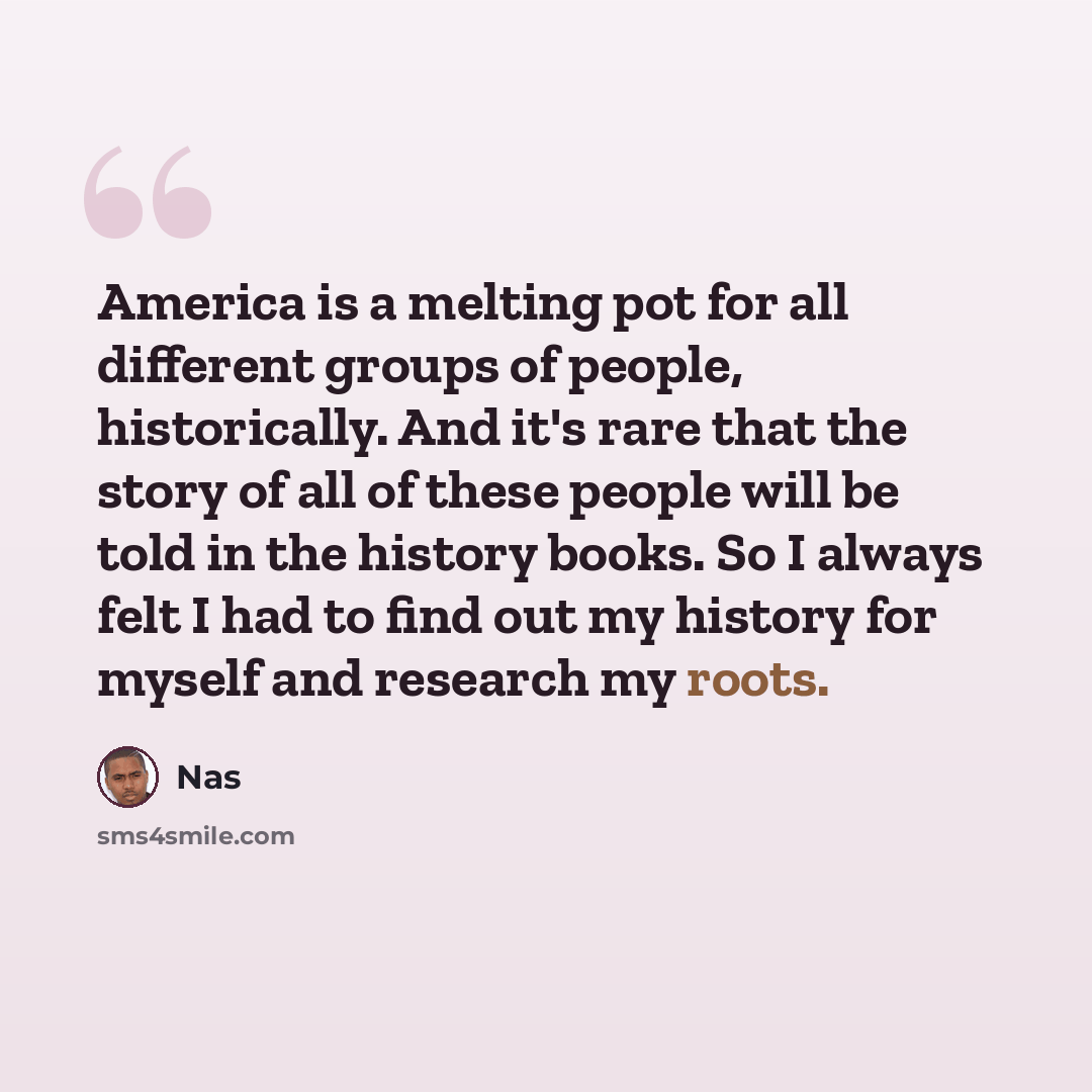 “America is a melting pot for all different groups of people, historically. And it's rare that the story of all of these people will be told in the history books. So I always felt I had to find out my history for myself and research my roots.” quote by Nas