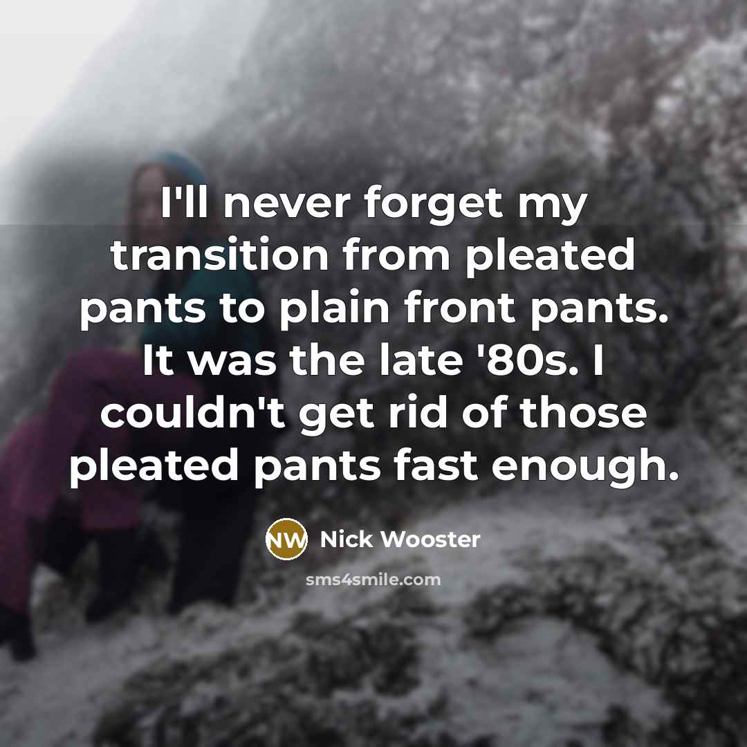 “I'll never forget my transition from pleated pants to plain front pants. It was the late '80s. I couldn't get rid of those pleated pants fast enough.” quote by Nick Wooster
