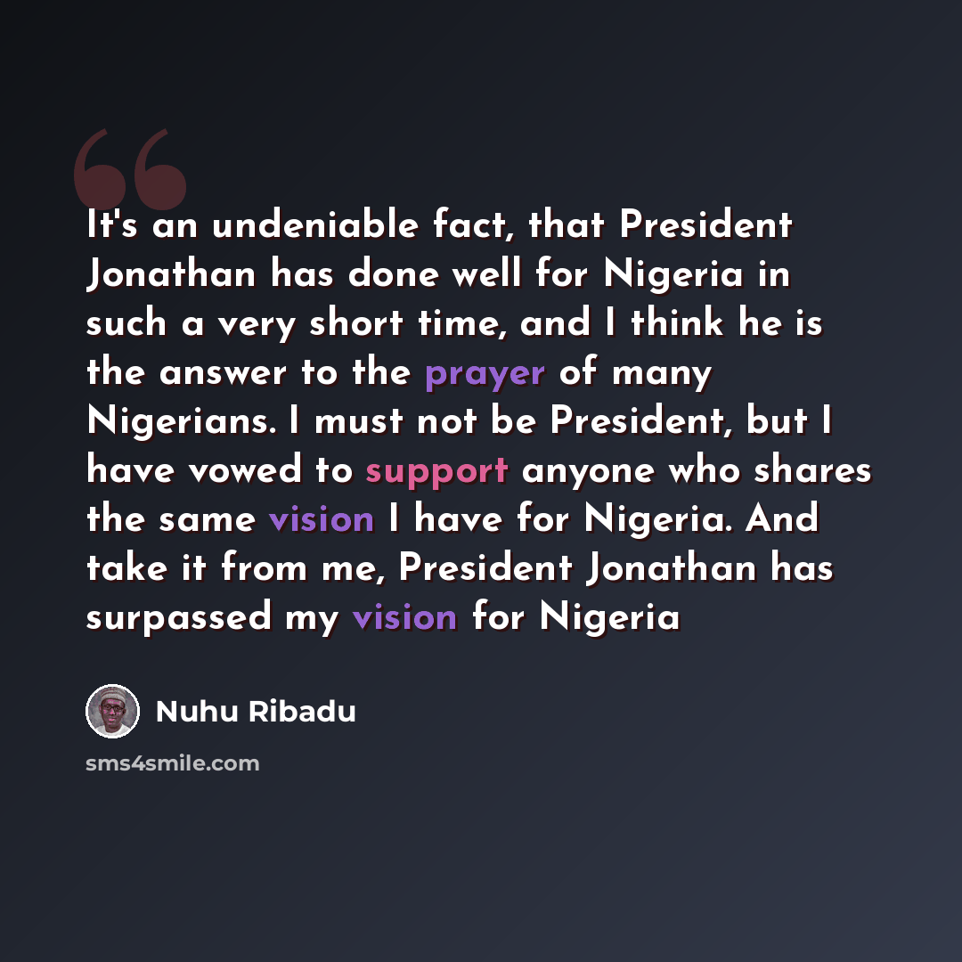 “It's an undeniable fact, that President Jonathan has done well for Nigeria in such a very short time, and I think he is the answer to the prayer of many Nigerians. I must not be President, but I have vowed to support anyone who shares the same vision I have for Nigeria. And take it from me…” quote by Nuhu Ribadu