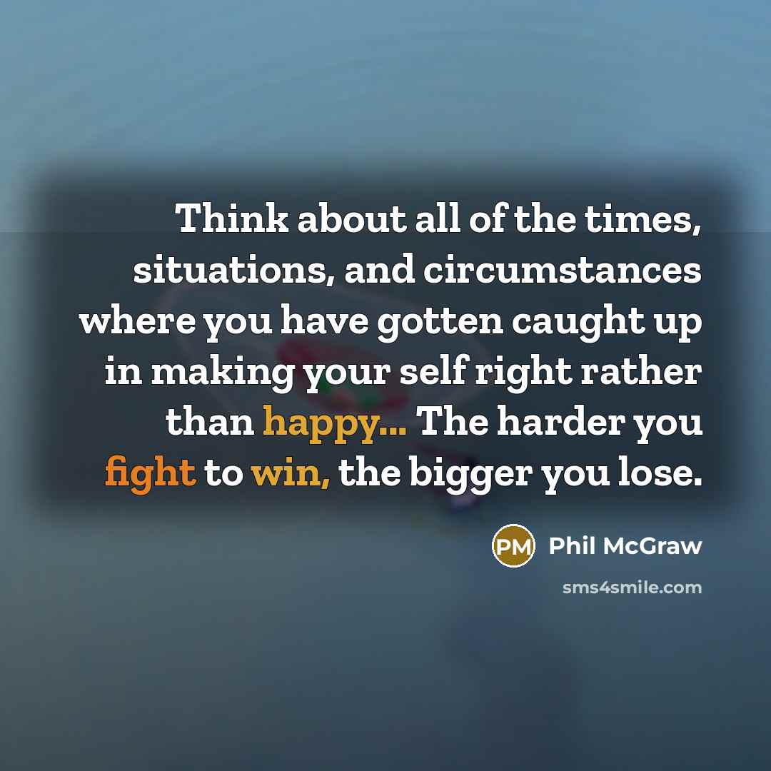 “Think about all of the times, situations, and circumstances where you have gotten caught up in making your self right rather than happy... The harder you fight to win, the bigger you lose.” quote by Phil McGraw