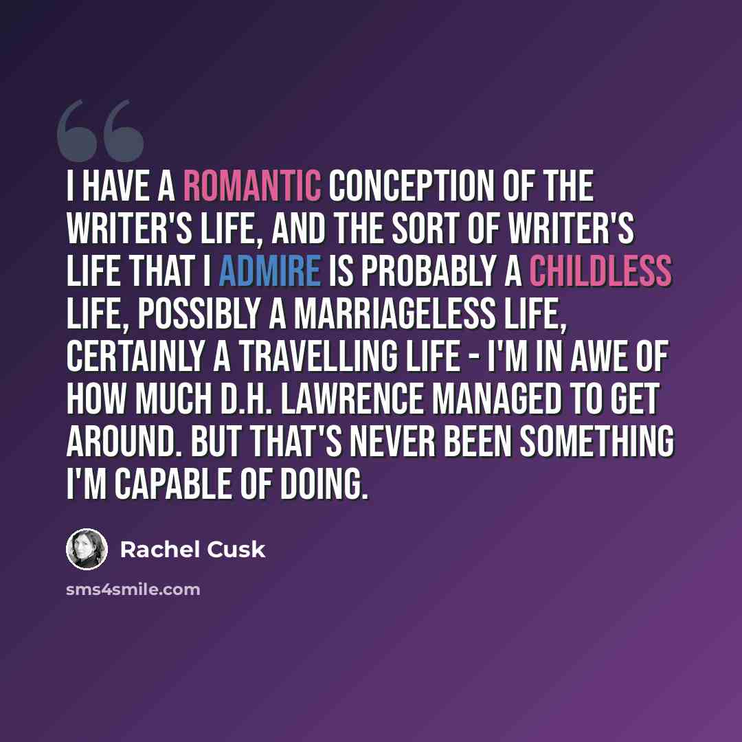 “I have a romantic conception of the writer's life, and the sort of writer's life that I admire is probably a childless life, possibly a marriageless life, certainly a travelling life - I'm in awe of how much D.H. Lawrence managed to get around. But that's never been something I'm capable of doing.” quote by Rachel Cusk
