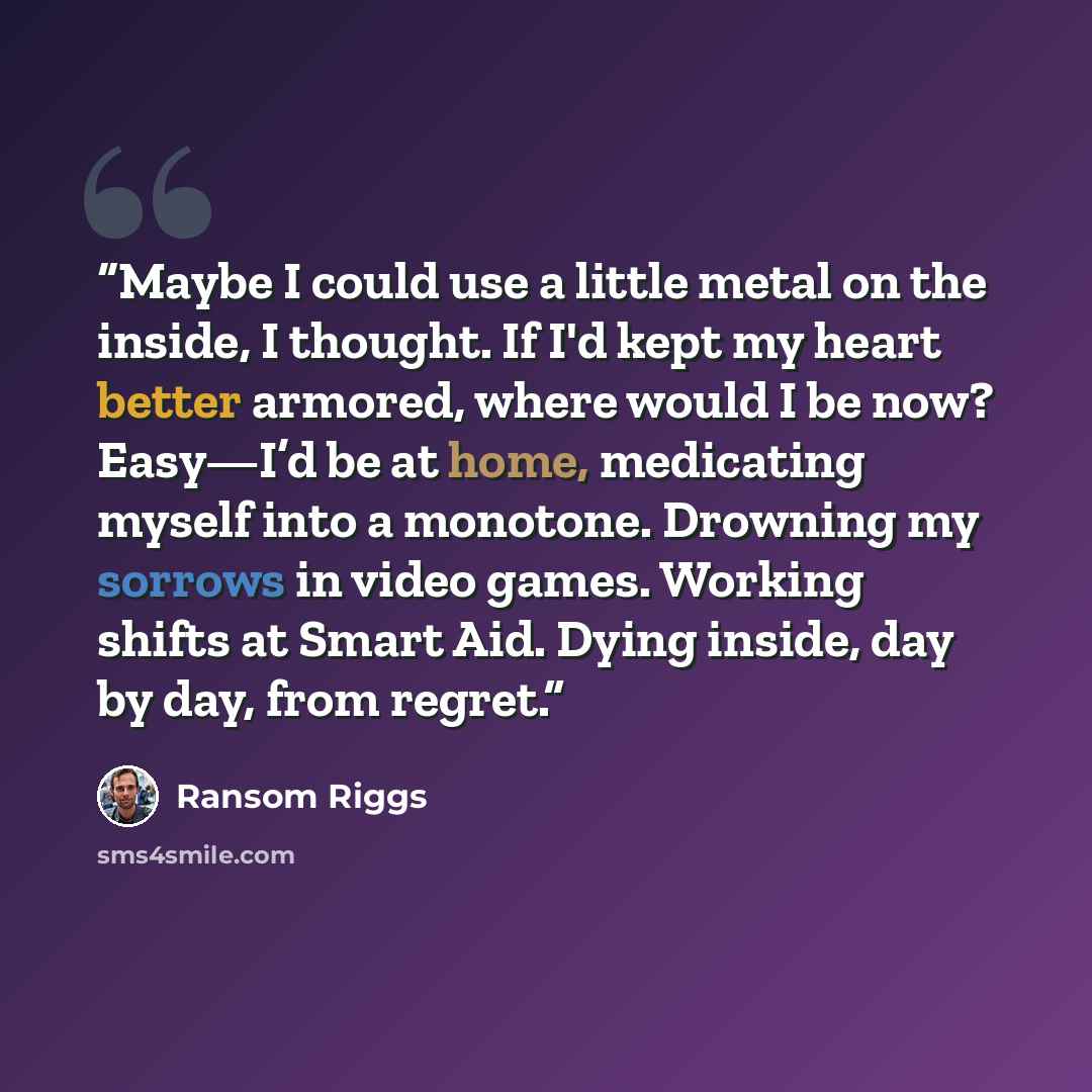 “Maybe I could use a little metal on the inside, I thought. If I'd kept my heart better armored, where would I be now? Easy—I’d be at home, medicating myself into a monotone. Drowning my sorrows in video games. Working shifts at Smart Aid. Dying inside, day by day, from regret.” quote by Ransom Riggs
