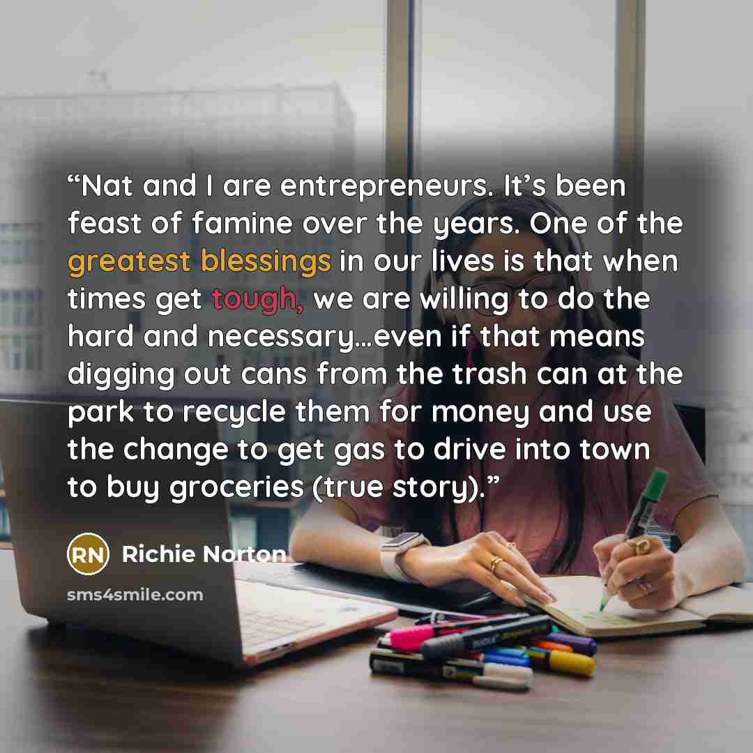 “Nat and I are entrepreneurs. It’s been feast of famine over the years. One of the greatest blessings in our lives is that when times get tough, we are willing to do the hard and necessary…even if that means digging out cans from the trash can at the park to recycle them for money and use the…” quote by Richie Norton
