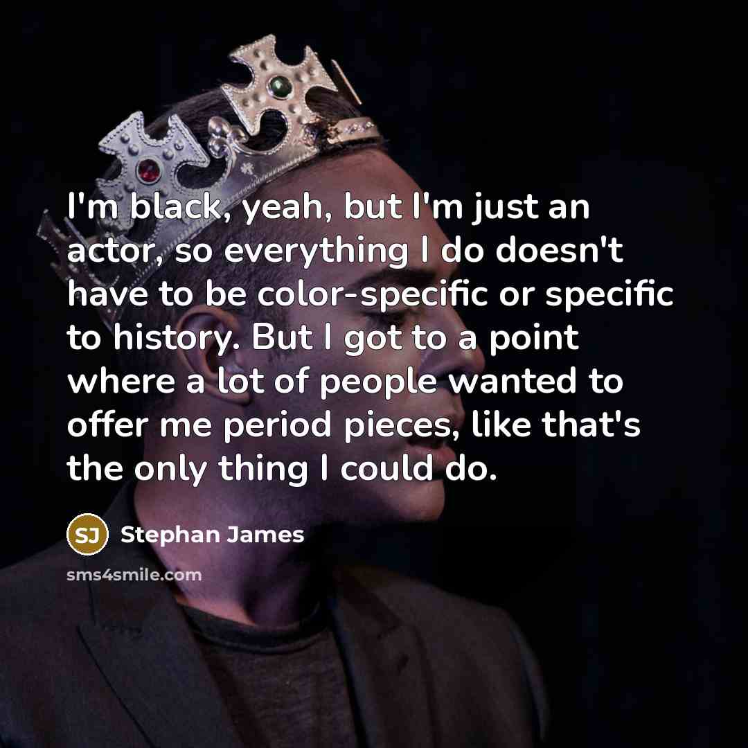 “I'm black, yeah, but I'm just an actor, so everything I do doesn't have to be color-specific or specific to history. But I got to a point where a lot of people wanted to offer me period pieces, like that's the only thing I could do.” quote by Stephan James