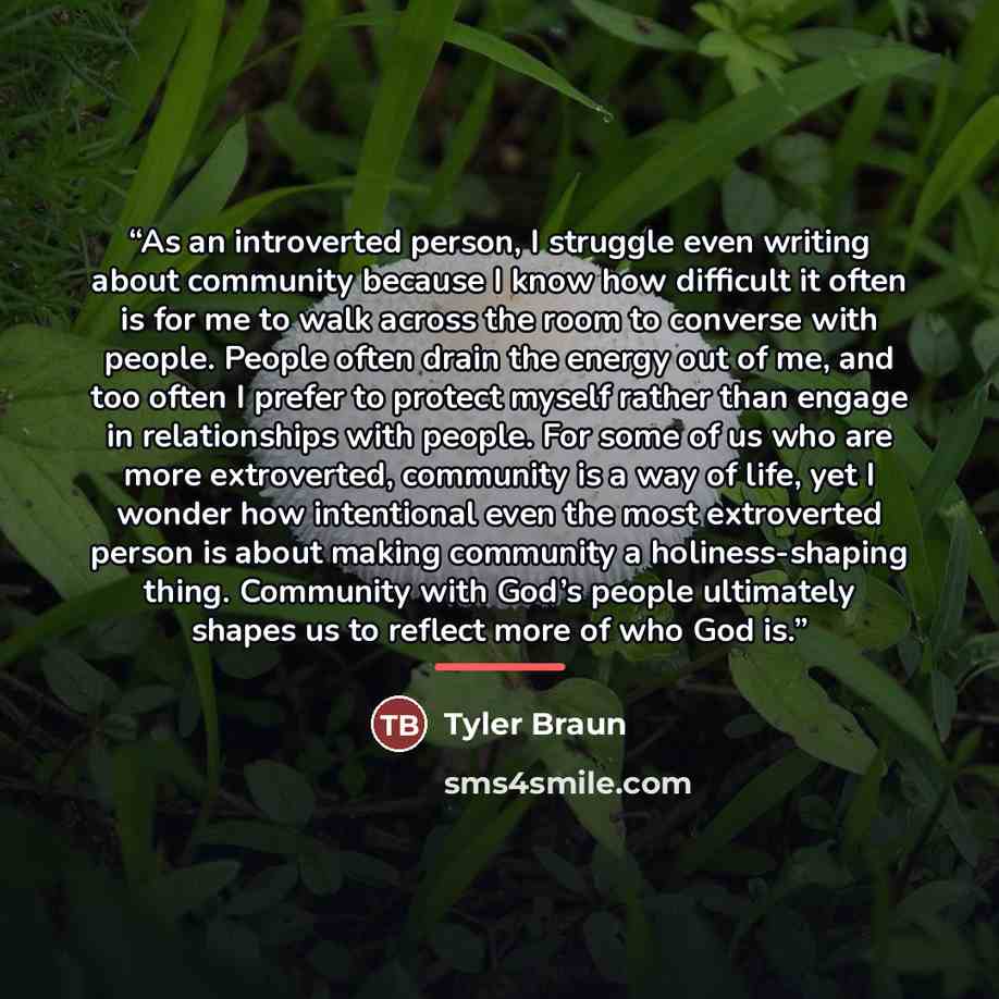 “As an introverted person, I struggle even writing about community because I know how difficult it often is for me to walk across the room to converse with people. People often drain the energy out of me, and too often I prefer to protect myself rather than engage in relationships with people. For…” quote by Tyler Braun