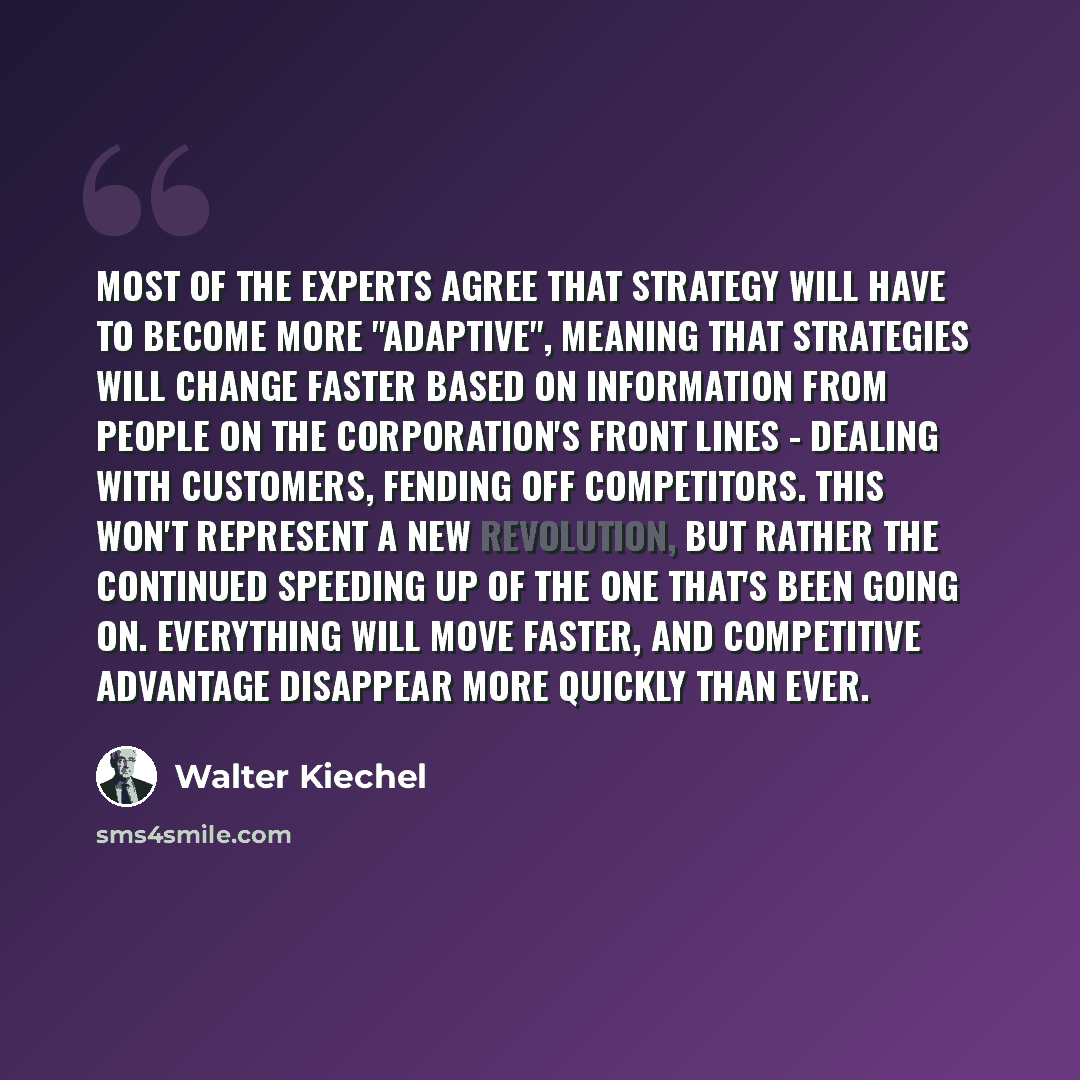“Most of the experts agree that strategy will have to become more "adaptive", meaning that strategies will change faster based on information from people on the corporation's front lines - dealing with customers, fending off competitors. This won't represent a new revolution, but rather the…” quote by Walter Kiechel