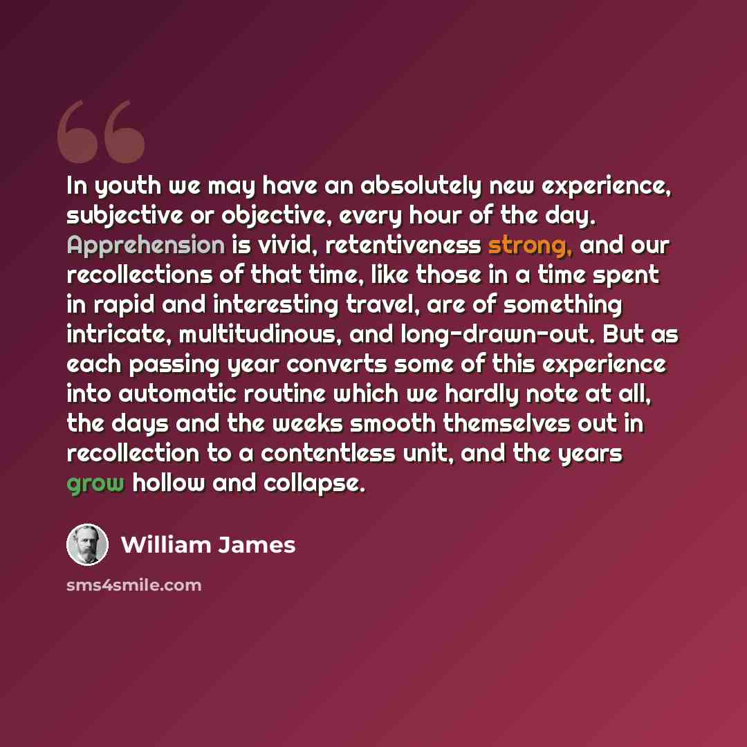 “In youth we may have an absolutely new experience, subjective or objective, every hour of the day. Apprehension is vivid, retentiveness strong, and our recollections of that time, like those in a time spent in rapid and interesting travel, are of something intricate, multitudinous, and…” quote by William James